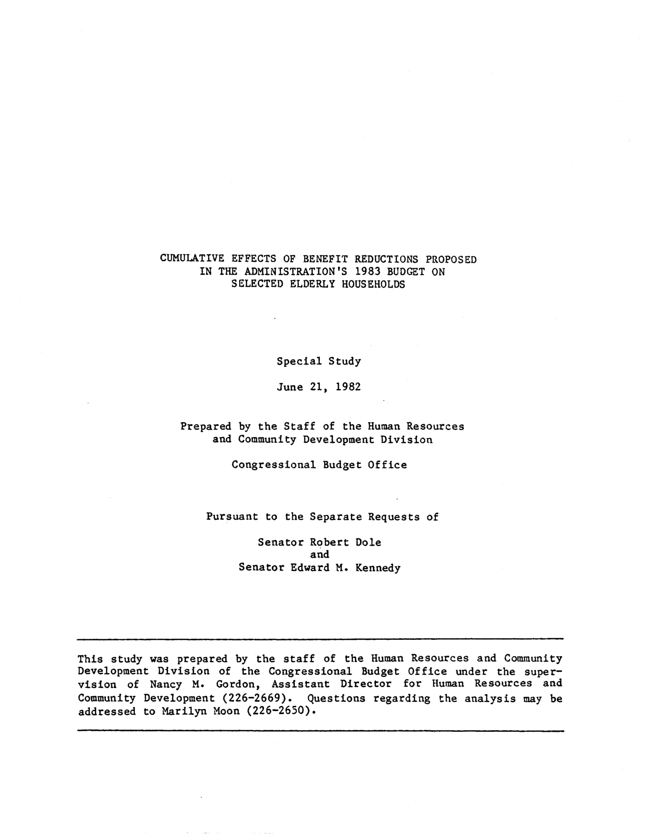 handle is hein.congrec/cbo9402 and id is 1 raw text is: CUMULATIVE EFFECTS OF BENEFIT REDUCTIONS PROPOSED
IN THE ADMINISTRATION'S 1983 BUDGET ON
SELECTED ELDERLY HOUSEHOLDS
Special Study
June 21, 1982
Prepared by the Staff of the Human Resources
and Community Development Division
Congressional Budget Office
Pursuant to the Separate Requests of
Senator Robert Dole
and
Senator Edward M. Kennedy

This study was prepared by the staff of the Human Resources and Community
Development Division of the Congressional Budget Office under the super-
vision of Nancy M. Gordon, Assistant Director for Human Resources and
Community Development (226-2669). Questions regarding the analysis may be
addressed to Marilyn Moon (226-2650).


