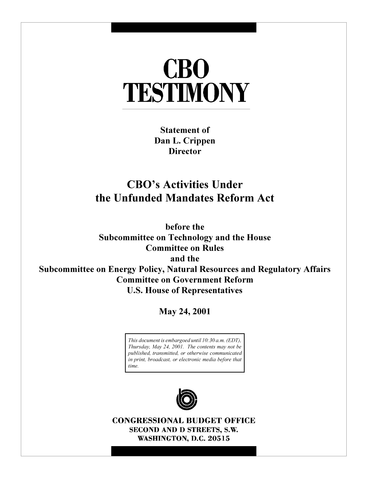 handle is hein.congrec/cbo9451 and id is 1 raw text is: CBO
TESTIMONY
Statement of
Dan L. Crippen
Director
CBO's Activities Under
the Unfunded Mandates Reform Act
before the
Subcommittee on Technology and the House
Committee on Rules
and the
Subcommittee on Energy Policy, Natural Resources and Regulatory Affairs
Committee on Government Reform
U.S. House of Representatives
May 24, 2001
This document is embargoed until 10:30 a.m. (EDT),
Thursday, May 24, 2001. The contents may not be
published, transmitted, or otherwise communicated
in print, broadcast, or electronic media before that
time.
CONGRESSIONAL BUDGET OFFICE
SECOND AND D STREETS, S.W.
WASHINGTON, D.C. 20515


