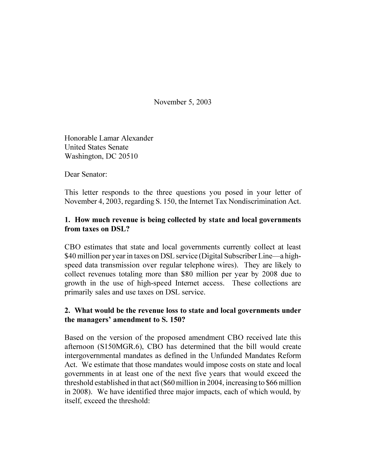 handle is hein.congrec/cbo9453 and id is 1 raw text is: November 5, 2003

Honorable Lamar Alexander
United States Senate
Washington, DC 20510
Dear Senator:
This letter responds to the three questions you posed in your letter of
November 4, 2003, regarding S. 150, the Internet Tax Nondiscrimination Act.
1. How much revenue is being collected by state and local governments
from taxes on DSL?
CBO estimates that state and local governments currently collect at least
$40 million per year in taxes on DSL service (Digital Subscriber Line-a high-
speed data transmission over regular telephone wires). They are likely to
collect revenues totaling more than $80 million per year by 2008 due to
growth in the use of high-speed Internet access. These collections are
primarily sales and use taxes on DSL service.
2. What would be the revenue loss to state and local governments under
the managers' amendment to S. 150?
Based on the version of the proposed amendment CBO received late this
afternoon (S150MGR.6), CBO has determined that the bill would create
intergovernmental mandates as defined in the Unfunded Mandates Reform
Act. We estimate that those mandates would impose costs on state and local
governments in at least one of the next five years that would exceed the
threshold established in that act ($60 million in 2004, increasing to $66 million
in 2008). We have identified three major impacts, each of which would, by
itself, exceed the threshold:


