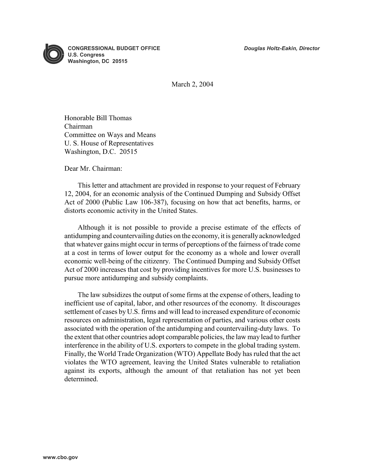 handle is hein.congrec/cbo9475 and id is 1 raw text is: March 2, 2004

Honorable Bill Thomas
Chairman
Committee on Ways and Means
U. S. House of Representatives
Washington, D.C. 20515
Dear Mr. Chairman:
This letter and attachment are provided in response to your request of February
12, 2004, for an economic analysis of the Continued Dumping and Subsidy Offset
Act of 2000 (Public Law 106-387), focusing on how that act benefits, harms, or
distorts economic activity in the United States.
Although it is not possible to provide a precise estimate of the effects of
antidumping and countervailing duties on the economy, it is generally acknowledged
that whatever gains might occur in terms of perceptions of the fairness of trade come
at a cost in terms of lower output for the economy as a whole and lower overall
economic well-being of the citizenry. The Continued Dumping and Subsidy Offset
Act of 2000 increases that cost by providing incentives for more U.S. businesses to
pursue more antidumping and subsidy complaints.
The law subsidizes the output of some firms at the expense of others, leading to
inefficient use of capital, labor, and other resources of the economy. It discourages
settlement of cases by U.S. firms and will lead to increased expenditure of economic
resources on administration, legal representation of parties, and various other costs
associated with the operation of the antidumping and countervailing-duty laws. To
the extent that other countries adopt comparable policies, the law may lead to further
interference in the ability of U.S. exporters to compete in the global trading system.
Finally, the World Trade Organization (WTO) Appellate Body has ruled that the act
violates the WTO agreement, leaving the United States vulnerable to retaliation
against its exports, although the amount of that retaliation has not yet been
determined.


