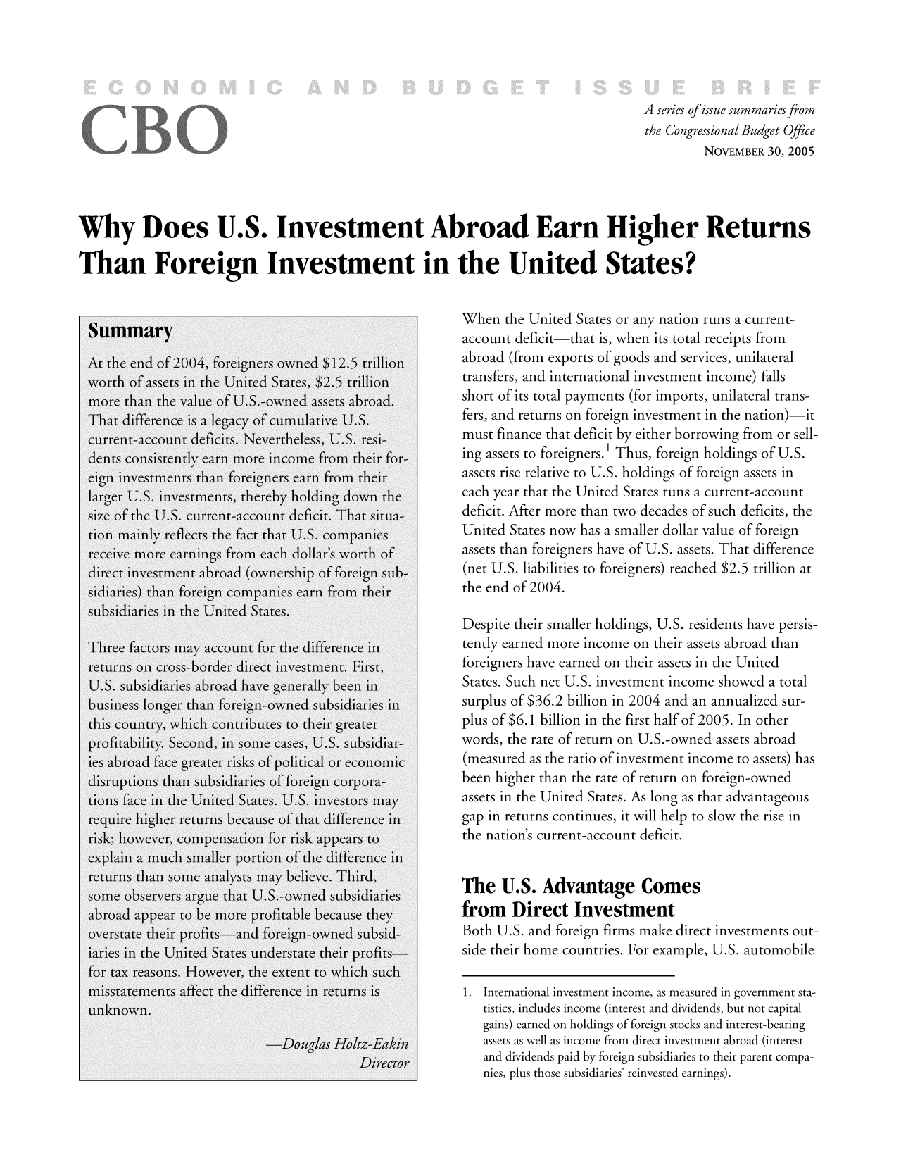 handle is hein.congrec/cbo9479 and id is 1 raw text is: A series ofissue summaries from
the Congressional Budget Office
NOVEMBER 30, 2005
Why Does U.S. Investment Abroad Earn Higher Returns
Than Foreign Investment in the United States?
SummaryWhen the United States or any nation runs a current-
Summaryaccount deficit-that is, when its total receipts from
At the end of 2004, foreigners owned $12.5 trillion  abroad (from exports of goods and services, unilateral
worth of assets in the United States, $2.5 trillion  transfers, and international investment income) falls
more than the value of U.S.-owned assets abroad.    short of its total payments (for imports, unilateral trans-
That difference is a legacy of cumulative U.S.     fers, and returns on foreign investment in the nation)it
current-account deficits. Nevertheless, U.S. resi-  must finance that deficit by either borrowing from or sell-
dents consistently earn more income from their for-  ing assets to foreigners.' Thus, foreign holdings of U.S.
eign investments than foreigners earn from their    assets rise relative to U.S. holdings of foreign assets in
larger U.S. investments, thereby holding down the   each year that the United States runs a current-account
size of the U.S. current-account deficit. That situa-  deficit. After more than two decades of such deficits, the
tion mainly reflects the fact that U.S. companies   United States now has a smaller dollar value of foreign
receive more earnings from each dollar's worth of   assets than foreigners have of U.S. assets. That difference
direct investment abroad (ownership of foreign sub-  (net U.S. liabilities to foreigners) reached $2.5 trillion at
sidiaries) than foreign companies earn from their  the end of 2004.
subsidiaries in the United States.
Despite their smaller holdings, U.S. residents have persis-
Three factors may account for the difference in     tently earned more income on their assets abroad than
returns on cross-border direct investment. First,   foreigners have earned on their assets in the United
U.S. subsidiaries abroad have generally been in     States. Such net U.S. investment income showed a total
business longer than foreign-owned subsidiaries in  surplus of $36.2 billion in 2004 and an annualized sur-
this country, which contributes to their greater    plus of $6.1 billion in the first half of 2005. In other
profitability. Second, in some cases, U.S. subsidiar-  words, the rate of return on U.S.-owned assets abroad
ies abroad face greater risks of political or economic  (measured as the ratio of investment income to assets) has
disruptions than subsidiaries of foreign corpora-   been higher than the rate of return on foreign-owned
tions face in the United States. U.S. investors may  assets in the United States. As long as that advantageous
require higher returns because of that difference in  gap in returns continues, it will help to slow the rise in
risk; however, compensation for risk appears to    the nation's current-account deficit.
explain a much smaller portion of the difference in
returns than some analysts may believe. Third,      The U.S.                 Comes
some observers argue that U.S.-owned subsidiariesAdatg
abroad appear to be more profitable because they    fo       ietIvsm           n
overstate their profits-and foreign-owned subsid-   Bt    ..adfrinfrsmk           ietivsmnsot
iaries in the United States understate their profits-sietirhmconis.FrxapUS.uoobl
for tax reasons. However, the extent to which such
misstatements affect the difference in returns is1.Jtrtinlnvtmtinmamaurdn                 vrmntt-
unknown.titcicueinoe(neetaddvdnsbunocptl
-Douglas Holtz-Ea kin         ast swl sicm     rmdrc netetara itrs
Directoraon diinds  ais, foen bidis totreeirpats rompa
trnsies, plus thoesbirninal rinvestedeanins).fll


