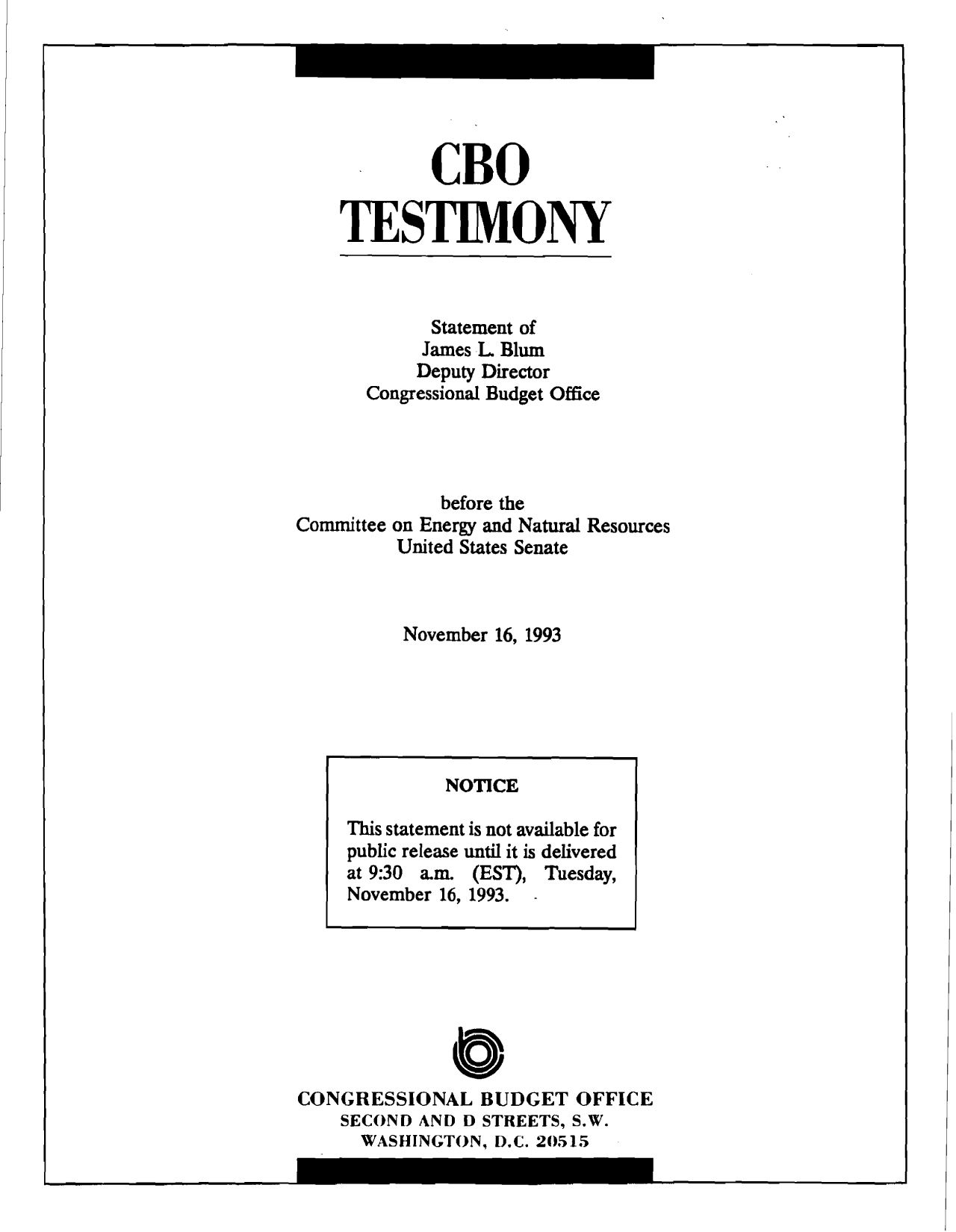 handle is hein.congrec/cbo9512 and id is 1 raw text is: CBO
TES TIM ONY

Statement of
James L Blum
Deputy Director
Congressional Budget Office
before the
Committee on Energy and Natural Resources
United States Senate
November 16, 1993

0
CONGRESSIONAL BUDGET OFFICE
SECOND AND D STREETS, S.W.
WASHINGTON, D.C. 20515

NOTICE
This statement is not available for
public release until it is delivered
at 9:30 a.m. (EST), Tuesday,
November 16, 1993.


