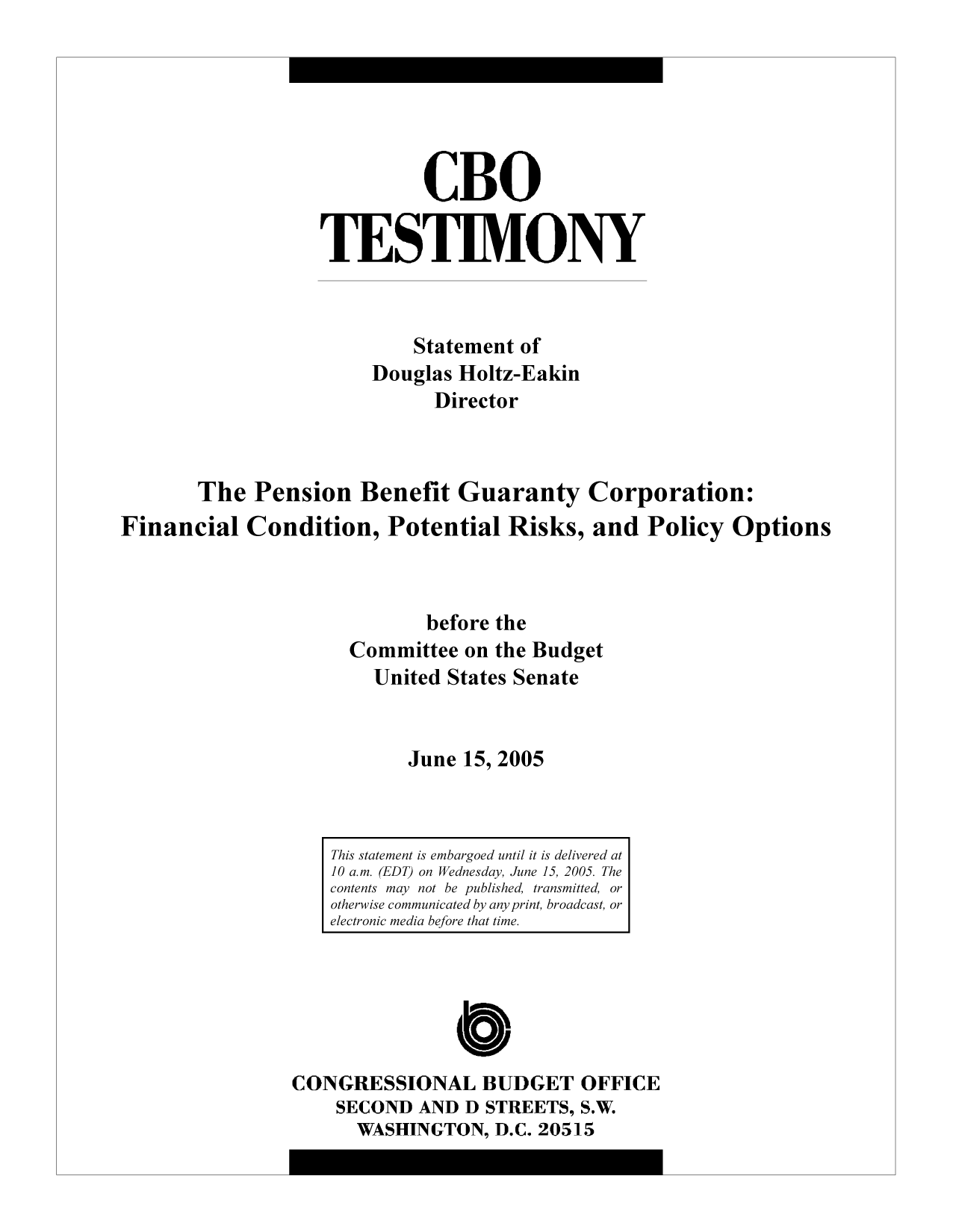 handle is hein.congrec/cbo9521 and id is 1 raw text is: CBO
TESTIMONY
Statement of
Douglas Holtz-Eakin
Director
The Pension Benefit Guaranty Corporation:
Financial Condition, Potential Risks, and Policy Options
before the
Committee on the Budget
United States Senate
June 15, 2005

CONGRESSIONAL BUDGET OFFICE
SECOND AND D STREETS, S.W.
WASHINGTON, D.C. 20515

This statement is embargoed until it is delivered at
10 a.m. (EDT) on Wednesday, June 15, 2005. The
contents may not be published, transmitted, or
otherwise communicated by any print, broadcast, or
electronic media before that time.


