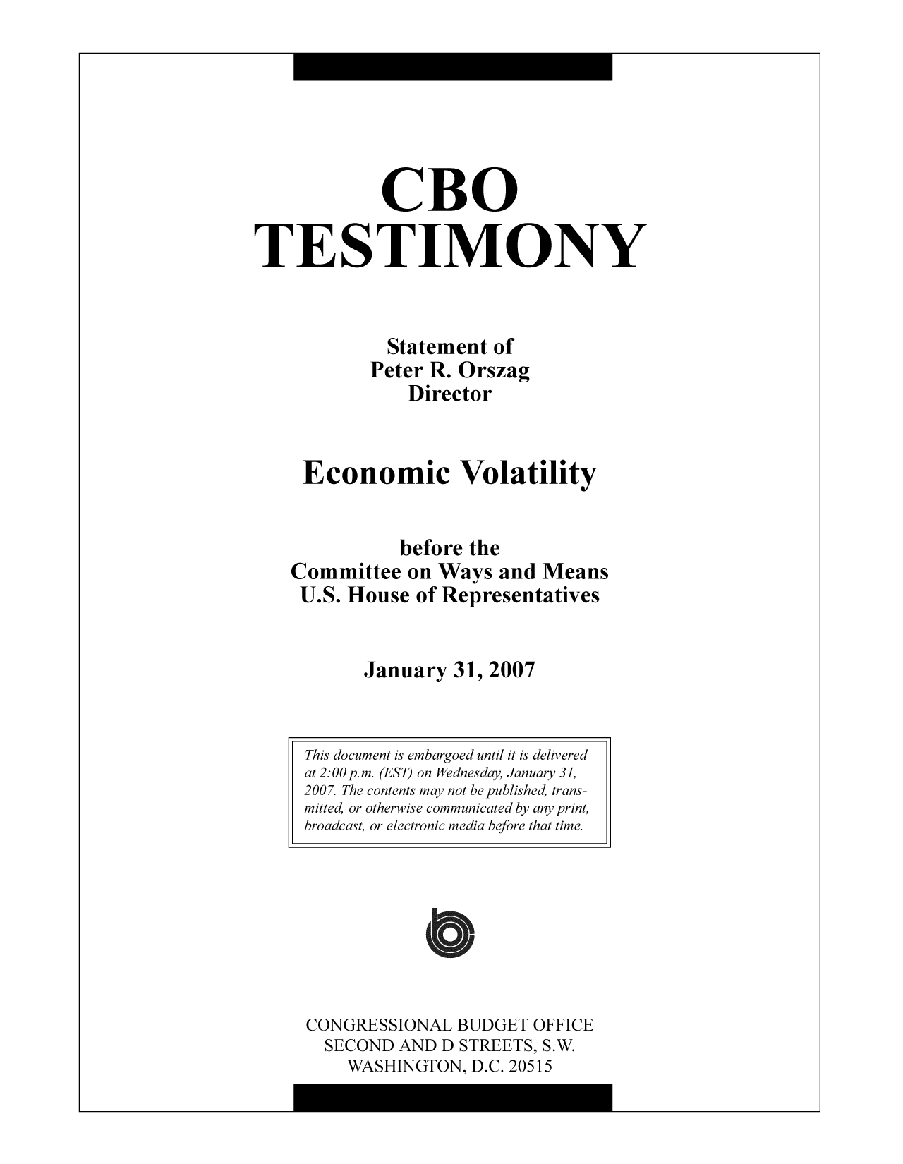 handle is hein.congrec/cbo9527 and id is 1 raw text is: CBO
TESTIMONY
Statement of
Peter R. Orszag
Director
Economic Volatility
before the
Committee on Ways and Means
U.S. House of Representatives
January 31, 2007

CONGRESSIONAL BUDGET OFFICE
SECOND AND D STREETS, S.W.
WASHINGTON, D.C. 20515

This document is embargoed until it is delivered
at 2: 00 p. m. (EST) on Wednesday, January 31,
2007. The contents may not be published, trans-
mitted, or otherwise communicated by any print,
broadcast, or electronic media before that time.


