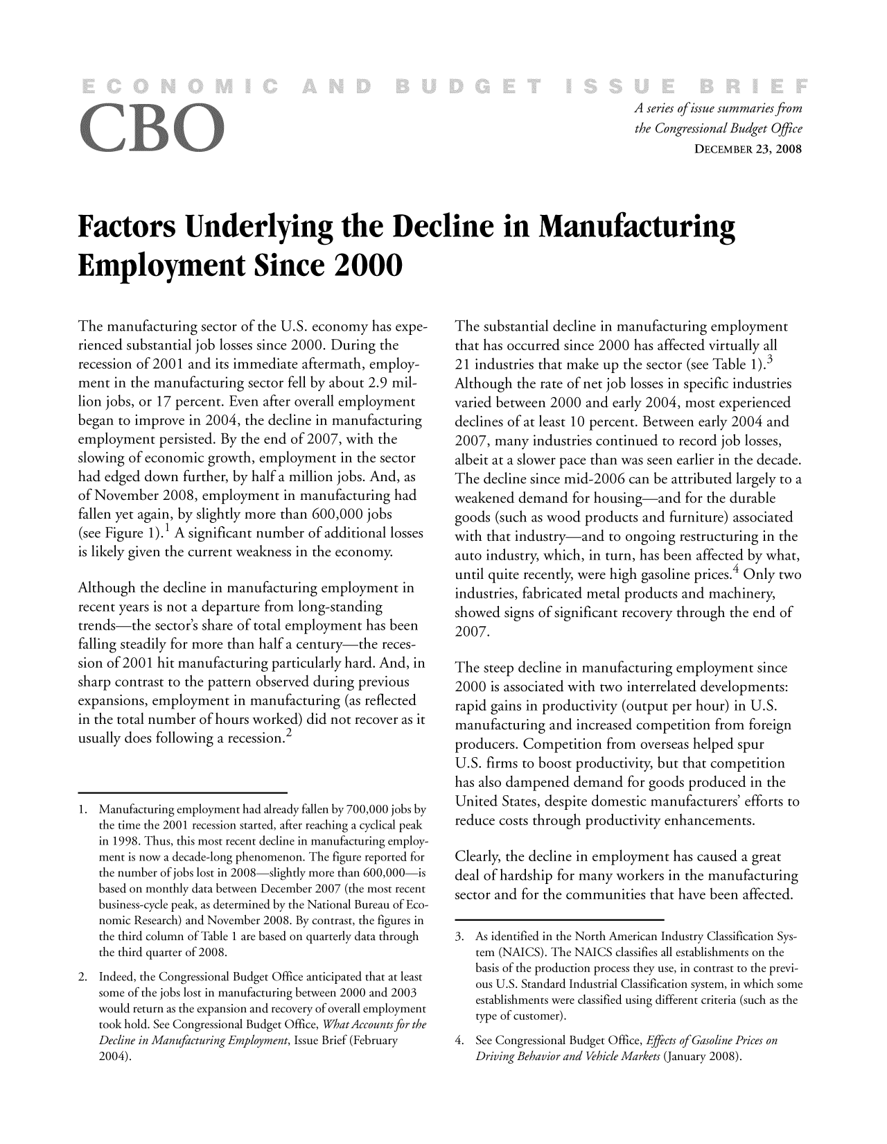 handle is hein.congrec/cbo9530 and id is 1 raw text is: A series ofissue summaries from
the Congressional Budget Office
DECEMBER 23, 2008
Factors Underlying the Decline in Manufacturing
Employment Since 2000

The manufacturing sector of the U.S. economy has expe-
rienced substantial job losses since 2000. During the
recession of 2001 and its immediate aftermath, employ-
ment in the manufacturing sector fell by about 2.9 mil-
lion jobs, or 17 percent. Even after overall employment
began to improve in 2004, the decline in manufacturing
employment persisted. By the end of 2007, with the
slowing of economic growth, employment in the sector
had edged down further, by half a million jobs. And, as
of November 2008, employment in manufacturing had
fallen yet again, by slightly more than 600,000 jobs
(see Figure 1). 1 A significant number of additional losses
is likely given the current weakness in the economy.
Although the decline in manufacturing employment in
recent years is not a departure from long-standing
trends-the sector's share of total employment has been
falling steadily for more than half a century-the reces-
sion of 2001 hit manufacturing particularly hard. And, in
sharp contrast to the pattern observed during previous
expansions, employment in manufacturing (as reflected
in the total number of hours worked) did not recover as it
usually does following a recession.2
1. Manufacturing employment had already fallen by 700,000 jobs by
the time the 2001 recession started, after reaching a cyclical peak
in 1998. Thus, this most recent decline in manufacturing employ-
ment is now a decade-long phenomenon. The figure reported for
the number of jobs lost in 2008-slightly more than 600,000-is
based on monthly data between December 2007 (the most recent
business-cycle peak, as determined by the National Bureau of Eco-
nomic Research) and November 2008. By contrast, the figures in
the third column of Table 1 are based on quarterly data through
the third quarter of 2008.
2. Indeed, the Congressional Budget Office anticipated that at least
some of the jobs lost in manufacturing between 2000 and 2003
would return as the expansion and recovery of overall employment
took hold. See Congressional Budget Office, WhatAccounts for the
Decline in Manufacturing Employment, Issue Brief (February
2004).

The substantial decline in manufacturing employment
that has occurred since 2000 has affected virtually all
21 industries that make up the sector (see Table 1).3
Although the rate of net job losses in specific industries
varied between 2000 and early 2004, most experienced
declines of at least 10 percent. Between early 2004 and
2007, many industries continued to record job losses,
albeit at a slower pace than was seen earlier in the decade.
The decline since mid-2006 can be attributed largely to a
weakened demand for housing-and for the durable
goods (such as wood products and furniture) associated
with that industry-and to ongoing restructuring in the
auto industry, which, in turn, has been affected by what,
until quite recently, were high gasoline prices.4 Only two
industries, fabricated metal products and machinery,
showed signs of significant recovery through the end of
2007.
The steep decline in manufacturing employment since
2000 is associated with two interrelated developments:
rapid gains in productivity (output per hour) in U.S.
manufacturing and increased competition from foreign
producers. Competition from overseas helped spur
U.S. firms to boost productivity, but that competition
has also dampened demand for goods produced in the
United States, despite domestic manufacturers' efforts to
reduce costs through productivity enhancements.
Clearly, the decline in employment has caused a great
deal of hardship for many workers in the manufacturing
sector and for the communities that have been affected.
3. As identified in the North American Industry Classification Sys-
tem (NAICS). The NAICS classifies all establishments on the
basis of the production process they use, in contrast to the previ-
ous U.S. Standard Industrial Classification system, in which some
establishments were classified using different criteria (such as the
type of customer).
4. See Congressional Budget Office, Effects of Gasoline Prices on
Driving Behavior and Vehicle Markets (January 2008).


