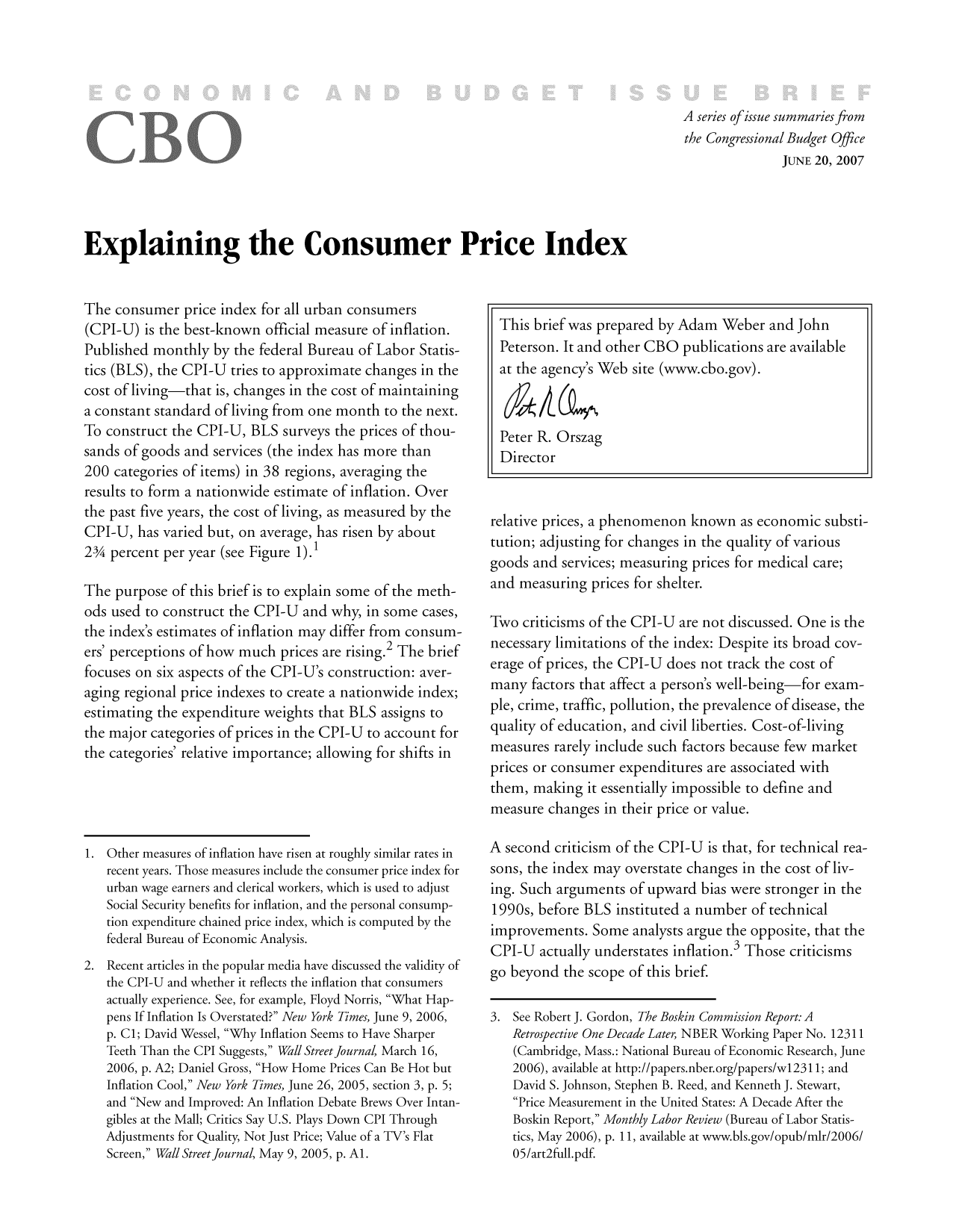 handle is hein.congrec/cbo9571 and id is 1 raw text is: A series ofissue summaries from
the Congressional Budget Office
JUNE 20, 2007

Explaining the Consumer Price Index

The consumer price index for all urban consumers
(CPI-U) is the best-known official measure of inflation.
Published monthly by the federal Bureau of Labor Statis-
tics (BLS), the CPI-U tries to approximate changes in the
cost of living-that is, changes in the cost of maintaining
a constant standard of living from one month to the next.
To construct the CPI-U, BLS surveys the prices of thou-
sands of goods and services (the index has more than
200 categories of items) in 38 regions, averaging the
results to form a nationwide estimate of inflation. Over
the past five years, the cost of living, as measured by the
CPI-U, has varied but, on average, has risen by about
234 percent per year (see Figure 1).1
The purpose of this brief is to explain some of the meth-
ods used to construct the CPI-U and why, in some cases,
the index's estimates of inflation may differ from consum-
ers' perceptions of how much prices are rising.2 The brief
focuses on six aspects of the CPI-U's construction: aver-
aging regional price indexes to create a nationwide index;
estimating the expenditure weights that BLS assigns to
the major categories of prices in the CPI-U to account for
the categories' relative importance; allowing for shifts in

1. Other measures of inflation have risen at roughly similar rates in
recent years. Those measures include the consumer price index for
urban wage earners and clerical workers, which is used to adjust
Social Security benefits for inflation, and the personal consump-
tion expenditure chained price index, which is computed by the
federal Bureau of Economic Analysis.
2. Recent articles in the popular media have discussed the validity of
the CPI-U and whether it reflects the inflation that consumers
actually experience. See, for example, Floyd Norris, What Hap-
pens If Inflation Is Overstated? New York Times, June 9, 2006,
p. Cl; David Wessel, Why Inflation Seems to Have Sharper
Teeth Than the CPI Suggests, Wall Street Journal, March 16,
2006, p. A2; Daniel Gross, How Home Prices Can Be Hot but
Inflation Cool, New York Times, June 26, 2005, section 3, p. 5;
and New and Improved: An Inflation Debate Brews Over Intan-
gibles at the Mall; Critics Say U.S. Plays Down CPI Through
Adjustments for Quality, Not Just Price; Value of a TV's Flat
Screen, Wall Street Journal, May 9, 2005, p. Al.

This brief was prepared by Adam Weber and John
Peterson. It and other CBO publications are available
at the agency's Web site (www.cbo.gov).
Peter R. Orszag
Director
relative prices, a phenomenon known as economic substi-
tution; adjusting for changes in the quality of various
goods and services; measuring prices for medical care;
and measuring prices for shelter.
Two criticisms of the CPI-U are not discussed. One is the
necessary limitations of the index: Despite its broad cov-
erage of prices, the CPI-U does not track the cost of
many factors that affect a person's well-being-for exam-
ple, crime, traffic, pollution, the prevalence of disease, the
quality of education, and civil liberties. Cost-of-living
measures rarely include such factors because few market
prices or consumer expenditures are associated with
them, making it essentially impossible to define and
measure changes in their price or value.
A second criticism of the CPI-U is that, for technical rea-
sons, the index may overstate changes in the cost of liv-
ing. Such arguments of upward bias were stronger in the
1990s, before BLS instituted a number of technical
improvements. Some analysts argue the opposite, that the
CPI-U actually understates inflation.3 Those criticisms
go beyond the scope of this brief.
3. See Robert J. Gordon, The Boskin Commission Report: A
Retrospective One Decade Later, NBER Working Paper No. 12311
(Cambridge, Mass.: National Bureau of Economic Research, June
2006), available at http://papers.nber.org/papers/wl2311; and
David S. Johnson, Stephen B. Reed, and Kenneth J. Stewart,
Price Measurement in the United States: A Decade After the
Boskin Report, Monthly Labor Review (Bureau of Labor Statis-
tics, May 2006), p. 11, available at www.bls.gov/opub/mir/2006/
05/art2full.pdf.


