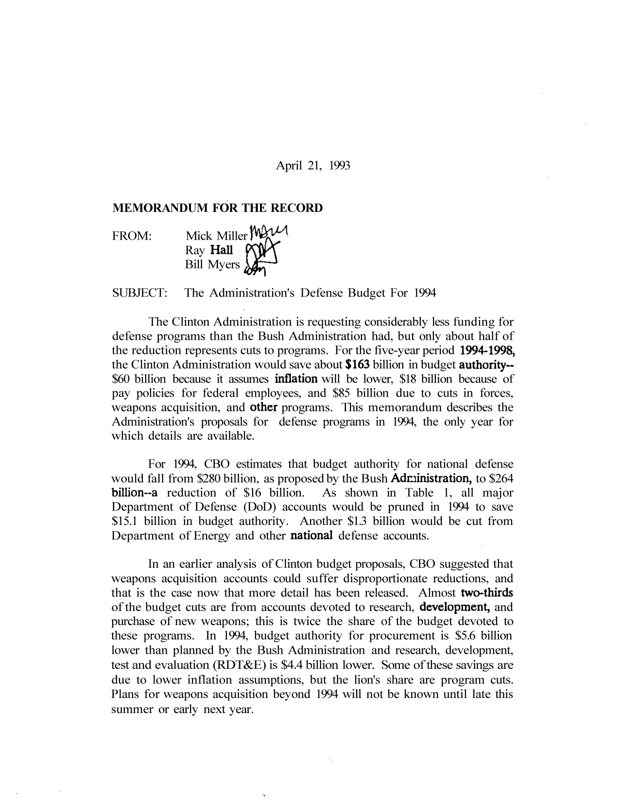handle is hein.congrec/cbo9687 and id is 1 raw text is: April 21, 1993

MEMORANDUM FOR THE RECORD
FROM:       Mick Miller
Ray Hall
Bill Myers
SUBJECT:    The Administration's Defense Budget For 1994
The Clinton Administration is requesting considerably less funding for
defense programs than the Bush Administration had, but only about half of
the reduction represents cuts to programs. For the five-year period 1994-1998,
the Clinton Administration would save about $163 billion in budget authority--
$60 billion because it assumes inflation will be lower, $18 billion because of
pay policies for federal employees, and $85 billion due to cuts in forces,
weapons acquisition, and other programs. This memorandum describes the
Administration's proposals for defense programs in 1994, the only year for
which details are available.
For 1994, CBO estimates that budget authority for national defense
would fall from $280 billion, as proposed by the Bush Administration, to $264
billion--a reduction of $16 billion.  As shown in Table 1, all major
Department of Defense (DoD) accounts would be pruned in 1994 to save
$15.1 billion in budget authority. Another $1.3 billion would be cut from
Department of Energy and other national defense accounts.
In an earlier analysis of Clinton budget proposals, CBO suggested that
weapons acquisition accounts could suffer disproportionate reductions, and
that is the case now that more detail has been released. Almost two-thirds
of the budget cuts are from accounts devoted to research, development, and
purchase of new weapons; this is twice the share of the budget devoted to
these programs. In 1994, budget authority for procurement is $5.6 billion
lower than planned by the Bush Administration and research, development,
test and evaluation (RDT&E) is $4.4 billion lower. Some of these savings are
due to lower inflation assumptions, but the lion's share are program cuts.
Plans for weapons acquisition beyond 1994 will not be known until late this
summer or early next year.


