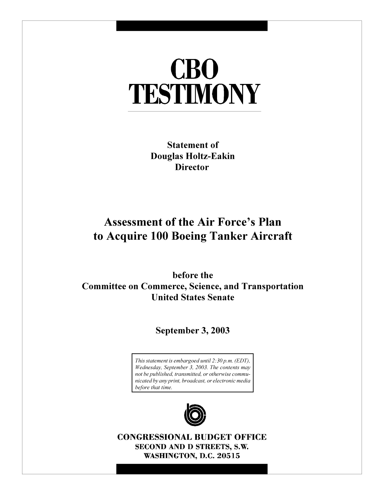 handle is hein.congrec/cbo9718 and id is 1 raw text is: CBO
TESTIMONY
Statement of
Douglas Holtz-Eakin
Director
Assessment of the Air Force's Plan
to Acquire 100 Boeing Tanker Aircraft
before the
Committee on Commerce, Science, and Transportation
United States Senate
September 3, 2003

CONGRESSIONAL BUDGET OFFICE
SECOND AND D STREETS, S.W.
WASHINGTON, D.C. 20515

This statement is embargoed until 2:30p.m. (EDT),
Wednesday, September 3, 2003. The contents may
not be published, transmitted, or otherwise commu-
nicated by any print, broadcast, or electronic media
before that time.


