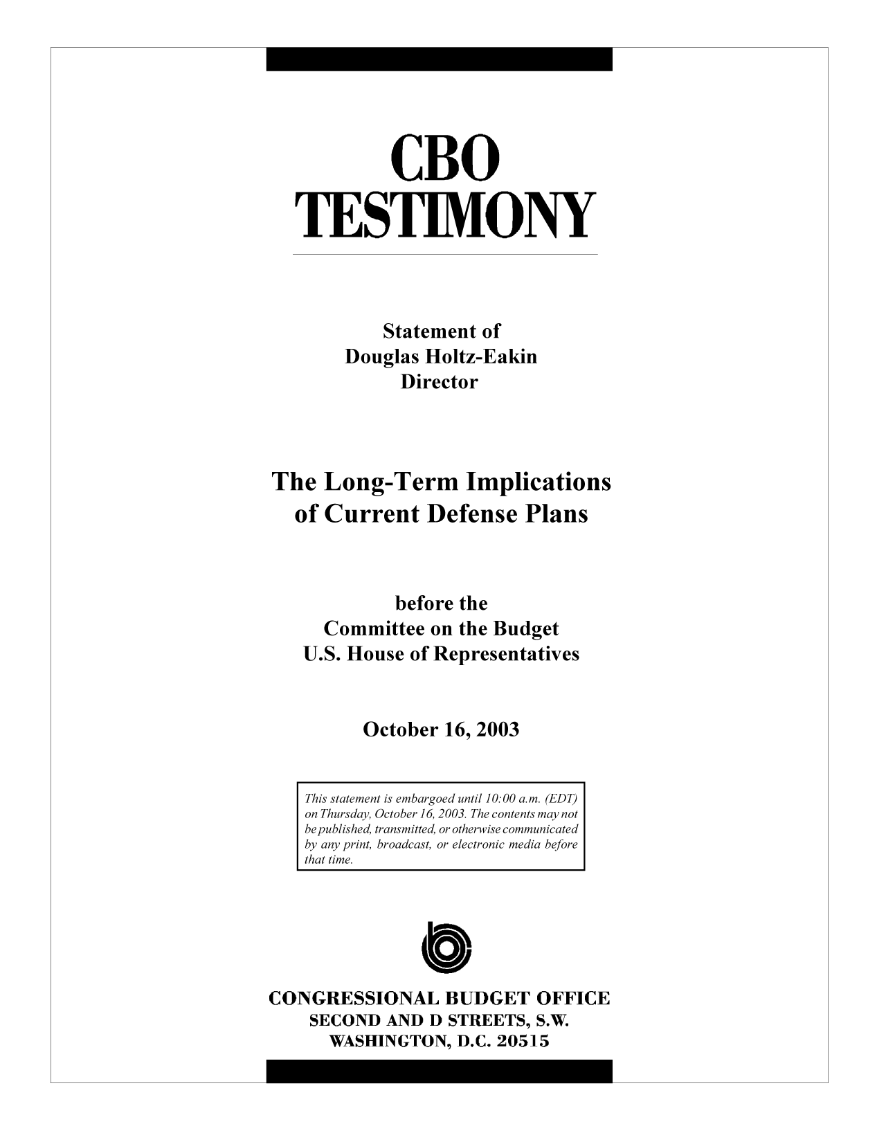 handle is hein.congrec/cbo9719 and id is 1 raw text is: CBO
TESTIMONY
Statement of
Douglas Holtz-Eakin
Director
The Long-Term Implications
of Current Defense Plans
before the
Committee on the Budget
U.S. House of Representatives
October 16, 2003
This statement is embargoed until 10:00 a.m. (EDT)
on Thursday, October 16, 2003. The contents may not
be published, transmitted, or otherwise communicated
by any print, broadcast, or electronic media before
that time.

CONGRESSIONAL BUDGET OFFICE
SECOND AND D STREETS, S.W.
WASHINGTON, D.C. 20515


