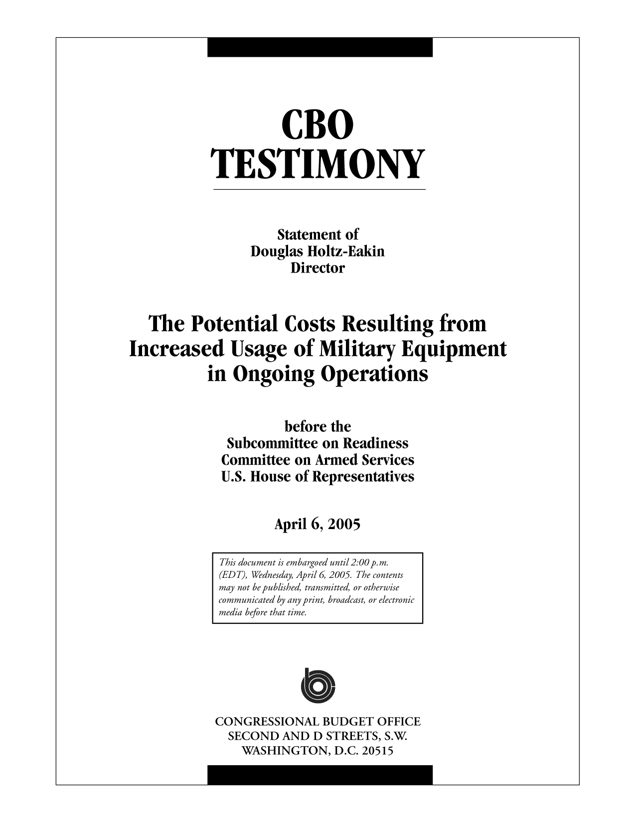 handle is hein.congrec/cbo9733 and id is 1 raw text is: CBO
TESTIMONY
Statement of
Douglas Holtz-Eakin
Director
The Potential Costs Resulting from
Increased Usage of Military Equipment
in Ongoing Operations
before the
Subcommittee on Readiness
Committee on Armed Services
U.S. House of Representatives
April 6, 2005

CONGRESSIONAL BUDGET OFFICE
SECOND AND D STREETS, S.W
WASHINGTON, D.C. 20515

This document is embargoed until 2:00 p.m.
(EDT), Wednesday, April 6, 2005. The contents
may not be published, transmitted, or otherwise
communicated by any print, broadcast, or electronic
media before that time.



