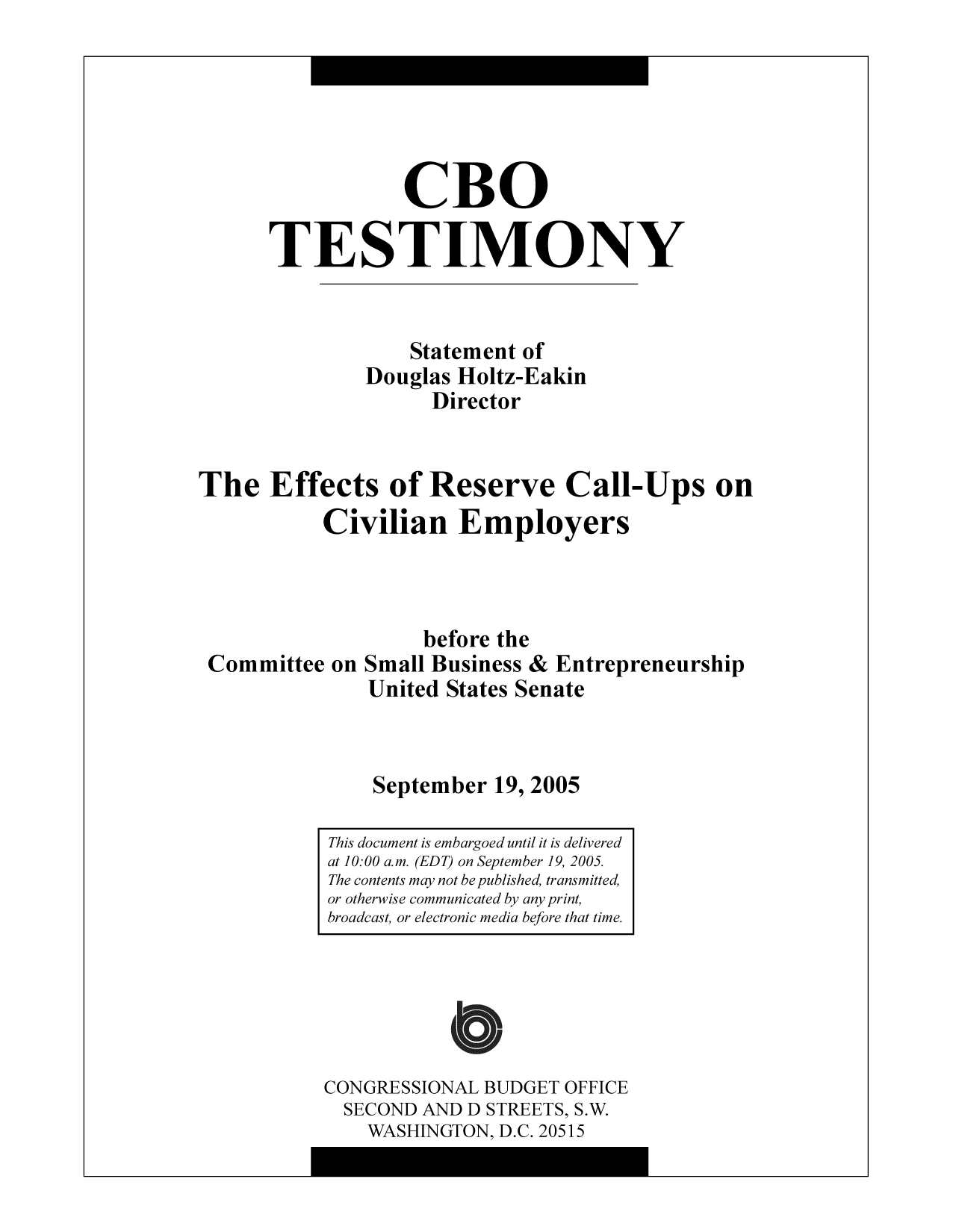 handle is hein.congrec/cbo9736 and id is 1 raw text is: CBO
TESTIMONY
Statement of
Douglas Holtz-Eakin
Director
The Effects of Reserve Call-Ups on
Civilian Employers
before the
Committee on Small Business & Entrepreneurship
United States Senate
September 19, 2005

CONGRESSIONAL BUDGET OFFICE
SECOND AND D STREETS, S.W.
WASHINGTON, D.C. 20515

This document is embargoed until it is delivered
at 10:00 a.m. (EDT) on September 19, 2005.
The contents may not be published, transmitted,
or otherwise communicated by any print,
broadcast, or electronic media before that time.


