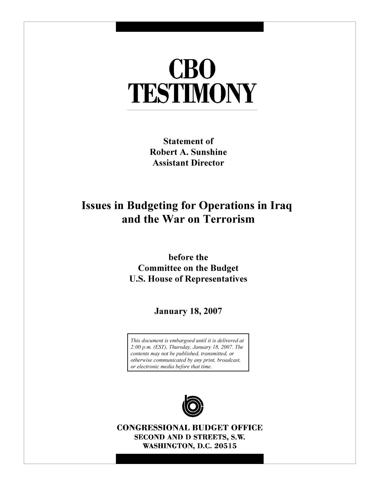 handle is hein.congrec/cbo9750 and id is 1 raw text is: CBO
TES TIMONY
Statement of
Robert A. Sunshine
Assistant Director
Issues in Budgeting for Operations in Iraq
and the War on Terrorism
before the
Committee on the Budget
U.S. House of Representatives
January 18, 2007

CONGRESSIONAL BUDGET OFFICE
SECOND AND D STREETS, S.W.
WASHINGTON, D.C. 20515

This document is embargoed until it is delivered at
2:00 p.m. (EST), Thursday, January 18, 2007. The
contents may not be published, transmitted, or
otherwise communicated by any print, broadcast,
or electronic media before that time.


