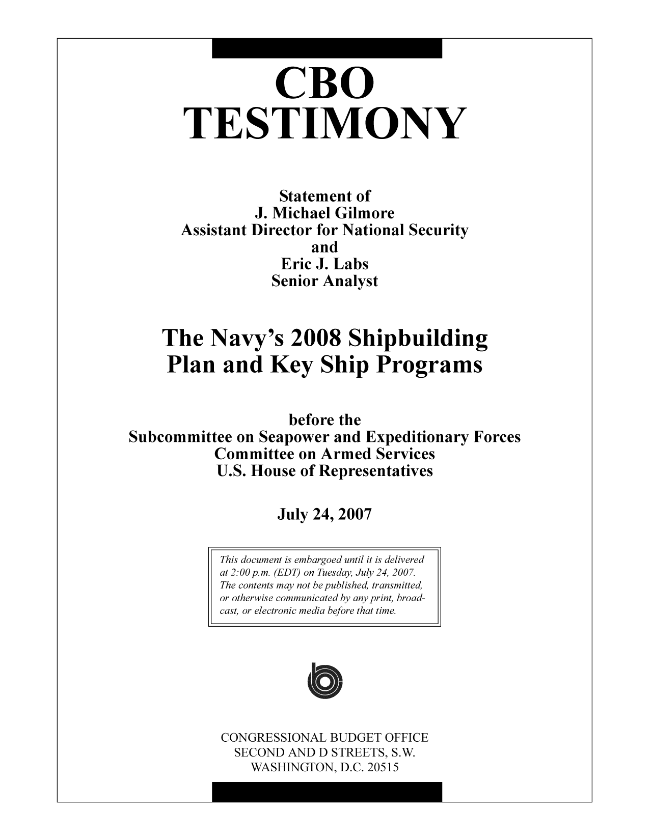 handle is hein.congrec/cbo9759 and id is 1 raw text is: CBO
TESTIMONY
Statement of
J. Michael Gilmore
Assistant Director for National Security
and
Eric J. Labs
Senior Analyst
The Navy's 2008 Shipbuilding
Plan and Key Ship Programs
before the
Subcommittee on Seapower and Expeditionary Forces
Committee on Armed Services
U.S. House of Representatives
July 24, 2007

CONGRESSIONAL BUDGET OFFICE
SECOND AND D STREETS, S.W.
WASHINGTON, D.C. 20515

This document is embargoed until it is delivered
at 2:00 p.m. (EDT) on Tuesday, July 24, 2007.
The contents may not be published, transmitted,
or otherwise communicated by any print, broad-
cast, or electronic media before that time.


