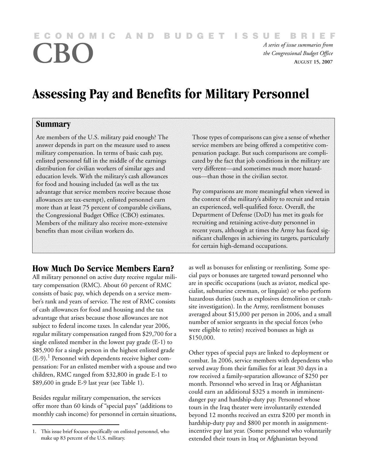 handle is hein.congrec/cbo9761 and id is 1 raw text is: A series ofissue summaries from
the Congressional Budget Office
AUGUST 15, 2007
Assessing Pay and Benefits for Military Personnel

How Much Do Service Members Earn?
All military personnel on active duty receive regular mili-
tary compensation (RMC). About 60 percent of RMC
consists of basic pay, which depends on a service mem-
ber's rank and years of service. The rest of RMC consists
of cash allowances for food and housing and the tax
advantage that arises because those allowances are not
subject to federal income taxes. In calendar year 2006,
regular military compensation ranged from $29,700 for a
single enlisted member in the lowest pay grade (E-1) to
$85,900 for a single person in the highest enlisted grade
(E-9).1 Personnel with dependents receive higher com-
pensation: For an enlisted member with a spouse and two
children, RMC ranged from $32,800 in grade E-1 to
$89,600 in grade E-9 last year (see Table 1).
Besides regular military compensation, the services
offer more than 60 kinds of special pays (additions to
monthly cash income) for personnel in certain situations,
1. This issue brief focuses specifically on enlisted personnel, who
make up 83 percent of the U.S. military.

as well as bonuses for enlisting or reenlisting. Some spe-
cial pays or bonuses are targeted toward personnel who
are in specific occupations (such as aviator, medical spe-
cialist, submarine crewman, or linguist) or who perform
hazardous duties (such as explosives demolition or crash-
site investigation). In the Army, reenlistment bonuses
averaged about $15,000 per person in 2006, and a small
number of senior sergeants in the special forces (who
were eligible to retire) received bonuses as high as
$150,000.
Other types of special pays are linked to deployment or
combat. In 2006, service members with dependents who
served away from their families for at least 30 days in a
row received a family-separation allowance of $250 per
month. Personnel who served in Iraq or Afghanistan
could earn an additional $325 a month in imminent-
danger pay and hardship-duty pay. Personnel whose
tours in the Iraq theater were involuntarily extended
beyond 12 months received an extra $200 per month in
hardship-duty pay and $800 per month in assignment-
incentive pay last year. (Some personnel who voluntarily
extended their tours in Iraq or Afghanistan beyond


