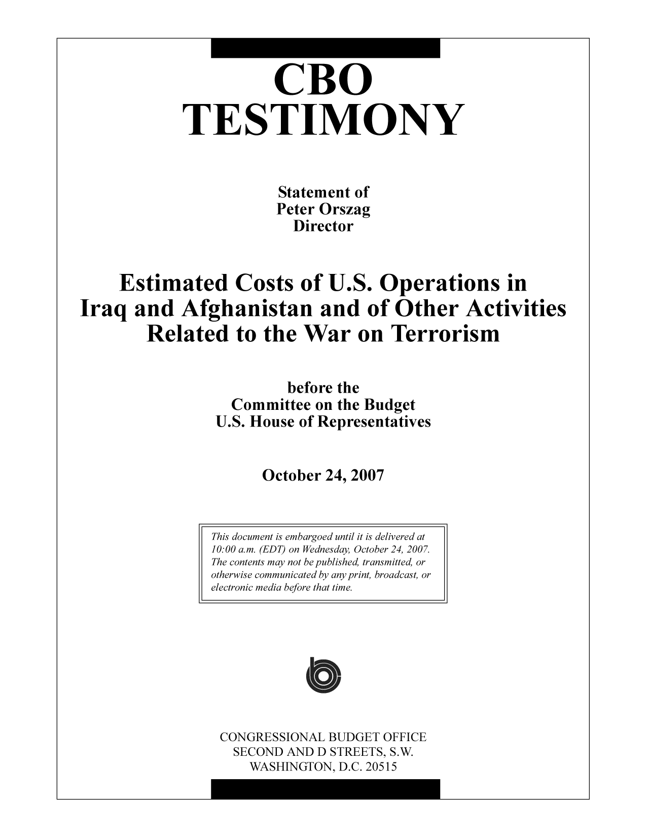 handle is hein.congrec/cbo9763 and id is 1 raw text is: CBO
TESTIMONY
Statement of
Peter Orszag
Director
Estimated Costs of U.S. Operations in
Iraq and Afghanistan and of Other Activities
Related to the War on Terrorism
before the
Committee on the Budget
U.S. House of Representatives
October 24, 2007

CONGRESSIONAL BUDGET OFFICE
SECOND AND D STREETS, S.W.
WASHINGTON, D.C. 20515

This document is embargoed until it is delivered at
10:00 a.m. (EDT) on Wednesday, October 24, 2007.
The contents may not be published, transmitted, or
otherwise communicated by any print, broadcast, or
electronic media before that time.


