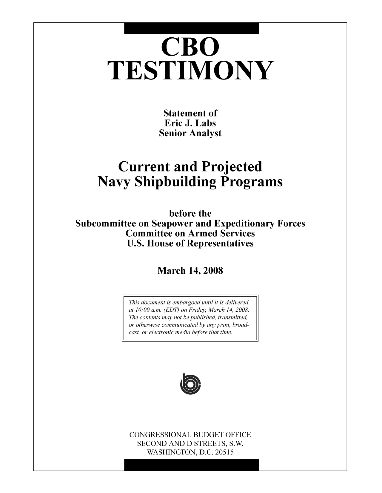 handle is hein.congrec/cbo9765 and id is 1 raw text is: CBO
TESTIMONY
Statement of
Eric J. Labs
Senior Analyst
Current and Projected
Navy Shipbuilding Programs
before the
Subcommittee on Seapower and Expeditionary Forces
Committee on Armed Services
U.S. House of Representatives
March 14, 2008

CONGRESSIONAL BUDGET OFFICE
SECOND AND D STREETS, S.W.
WASHINGTON, D.C. 20515

This document is embargoed until it is delivered
at 10:00 a.m. (EDT) on Friday, March 14, 2008.
The contents may not be published, transmitted,
or otherwise communicated by any print, broad-
cast, or electronic media before that time.


