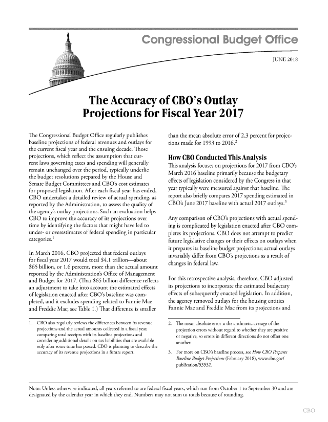 handle is hein.congrec/cboactlt0001 and id is 1 raw text is: 







                       .  / ...  JUNE 2018





   The Accuracy of CBO's Outlay

Projections for Fiscal Year 2017


The Congressional Budget Office regularly publishes
baseline projections of federal revenues and outlays for
the current fiscal year and the ensuing decade. Those
projections, which reflect the assumption that cur-
rent laws governing taxes and spending will generally
remain unchanged over the period, typically underlie
the budget resolutions prepared by the House and
Senate Budget Committees and CBO's cost estimates
for proposed legislation. After each fiscal year has ended,
CBO undertakes a detailed review of actual spending, as
reported by the Administration, to assess the quality of
the agency's outlay projections. Such an evaluation helps
CBO to improve the accuracy of its projections over
time by identifying the factors that might have led to
under- or overestimates of federal spending in particular
categories. I

In March 2016, CBO projected that federal outlays
for fiscal year 2017 would total $4.1 trillion-about
$65 billion, or 1.6 percent, more than the actual amount
reported by the Administration's Office of Management
and Budget for 2017. (That $65 billion difference reflects
an adjustment to take into account the estimated effects
of legislation enacted after CBO's baseline was com-
pleted, and it excludes spending related to Fannie Mae
and Freddie Mac; see Table 1.) That difference is smaller

1. CBO also regularly reviews the differences between its revenue
   projections and the actual amounts collected in a fiscal year,
   comparing total receipts with its baseline projections and
   considering additional details on tax liabilities that are available
   only after some time has passed. CBO is planning to describe the
   accuracy of its revenue projections in a future report.


than the mean absolute error of 2.3 percent for projec-
tions made for 1993 to 2016.2

How CBO Conducted This Analysis
This analysis focuses on projections for 2017 from CBO's
March 2016 baseline primarily because the budgetary
effects of legislation considered by the Congress in that
year typically were measured against that baseline. The
report also briefly compares 2017 spending estimated in
CBO's June 2017 baseline with actual 2017 outlays.3

Any comparison of CBO's projections with actual spend-
ing is complicated by legislation enacted after CBO com-
pletes its projections. CBO does not attempt to predict
future legislative changes or their effects on outlays when
it prepares its baseline budget projections; actual outlays
invariably differ from CBO's projections as a result of
changes in federal law.

For this retrospective analysis, therefore, CBO adjusted
its projections to incorporate the estimated budgetary
effects of subsequently enacted legislation. In addition,
the agency removed outlays for the housing entities
Fannie Mae and Freddie Mac from its projections and

2. The mean absolute error is the arithmetic average of the
   projection errors without regard to whether they are positive
   or negative, so errors in different directions do not offset one
   another.
3. For more on CBO's baseline process, see How CBO Prepares
   Baseline Budget Projections (February 2018), www.cbo.gov/
   publication/53532.


Note: Unless otherwise indicated, all years referred to are federal fiscal years, which run from October 1 to September 30 and are
designated by the calendar year in which they end. Numbers may not sum to totals because of rounding.


