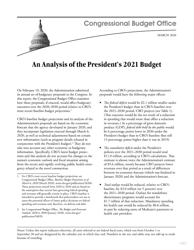 handle is hein.congrec/cboanlpb0001 and id is 1 raw text is: 







An AnMARCH 2020






An Analysis of the President's 2021 Budget


On February 10, 2020, the Administration submitted
its annual set of budgetary proposals to the Congress. In
this report, the Congressional Budget Office examines
how those proposals, if enacted, would affect budgetary
outcomes over the 2020-2030 period relative to CBO's
most recent baseline budget projections.1

CBO's baseline budget projections and its analysis of the
Administration's proposals are based on the economic
forecast that the agency developed in January 2020, and
they incorporate legislation enacted through March 6,
2020, as well as technical adjustments based on certain
new information (such as program details released in
conjunction with the President's budget).2 They do not
take into account any other economic or budgetary
information. Specifically, CBO's latest budget projec-
tions and this analysis do not account for changes to the
nation's economic outlook and fiscal situation arising
from the recent and rapidly evolving public health emer-
gency related to the novel coronavirus.

1. For CBO's most recent baseline budget projections, see
   Congressional Budget Office, Baseline Budget Projections as of
   March 6, 2020 (March 2020), www.cbo.gov/publication/56268.
   Those projections extend from 2020 to 2030 and are based on
   the assumption that current laws governing federal spending
   and revenues will generally remain in place. CBO's baseline is
   intended to provide a benchmark that policymakers can use to
   assess the potential effects of future policy decisions on federal
   spending and revenues and, therefore, on deficits and debt.
2. See Congressional Budget Office, The Budget and Economic
    Outlook: 2020 to 2030 (January 2020), www.cbo.gov/
    publication/56020.


According to CBO's projections, the Administration's
proposals would have the following major effects:

   The federal deficit would be $2.1 trillion smaller under
   the President's budget than in CBO's baseline over
   the 2021-2030 period, CBO projects (see Table 1).
   (That outcome would be the net result of a reduction
   in spending that would more than offset a reduction
   in revenues.) As a percentage of gross domestic
   product (GDP), federal debt held by the public would
   be 6 percentage points lower in 2030 under the
   President's budget than in CBO's baseline (but still
   13 percentage points higher than it was in 2019).

   The cumulative deficit under the President's
   policies over the 2021-2030 period would total
   $11.0 trillion, according to CBO's calculations. That
   estimate is almost twice the Administration's estimate
   of $5.6 trillion, mostly because CBO projects lower
   revenues over that period as a result of differences
   between its economic forecast (which was finalized in
   January 2020) and the Administration's forecast.

   Total outlays would be reduced, relative to CBO's
   baseline, by $3.0 trillion (or 5 percent) over
   the 2021-2030 period. Outlays for nondefense
   discretionary programs would account for
   $1.7 trillion of that reduction. Mandatory spending
   for health care would be reduced by $0.6 trillion,
   in part by reducing some of Medicare's payments to
   health care providers.


Notes: Unless this report indicates otherwise, all years referred to are federal fiscal years, which run from October 1 to
September 30 and are designated by the calendar year in which they end. Numbers in the text and tables may not add up to totals
because of rounding.


