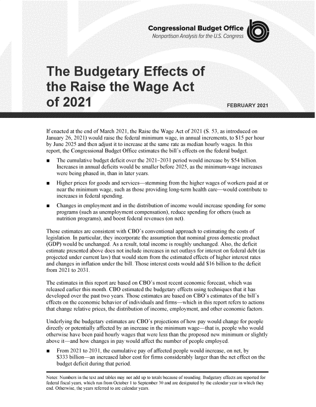 handle is hein.congrec/cbobeff0001 and id is 1 raw text is: 



                                        Congressional Budget Office
                                          Nonpartisan Analysis for the US. Congress





The Budgetary Effects of

the Raise the Wage Act

of 2021                                                                 FEBRUARY   2021



If enacted at the end of March 2021, the Raise the Wage Act of 2021 (S. 53, as introduced on
January 26, 2021) would raise the federal minimum wage, in annual increments, to $15 per hour
by June 2025 and then adjust it to increase at the same rate as median hourly wages. In this
report, the Congressional Budget Office estimates the bill's effects on the federal budget.
    The cumulative budget deficit over the 2021-2031 period would increase by $54 billion.
    Increases in annual deficits would be smaller before 2025, as the minimum-wage increases
    were being phased in, than in later years.
    Higher prices for goods and services-stemming from the higher wages of workers paid at or
    near the minimum wage, such as those providing long-term health care-would contribute to
    increases in federal spending.
    Changes in employment and in the distribution of income would increase spending for some
    programs (such as unemployment compensation), reduce spending for others (such as
    nutrition programs), and boost federal revenues (on net).

Those estimates are consistent with CBO's conventional approach to estimating the costs of
legislation. In particular, they incorporate the assumption that nominal gross domestic product
(GDP)  would be unchanged. As a result, total income is roughly unchanged. Also, the deficit
estimate presented above does not include increases in net outlays for interest on federal debt (as
projected under current law) that would stem from the estimated effects of higher interest rates
and changes in inflation under the bill. Those interest costs would add $16 billion to the deficit
from 2021 to 2031.

The estimates in this report are based on CBO's most recent economic forecast, which was
released earlier this month. CBO estimated the budgetary effects using techniques that it has
developed over the past two years. Those estimates are based on CBO's estimates of the bill's
effects on the economic behavior of individuals and firms-which in this report refers to actions
that change relative prices, the distribution of income, employment, and other economic factors.

Underlying the budgetary estimates are CBO's projections of how pay would change for people
directly or potentially affected by an increase in the minimum wage-that is, people who would
otherwise have been paid hourly wages that were less than the proposed new minimum or slightly
above it-and how  changes in pay would affect the number of people employed.
    From  2021 to 2031, the cumulative pay of affected people would increase, on net, by
    $333 billion-an increased labor cost for firms considerably larger than the net effect on the
    budget deficit during that period.

Notes: Numbers in the text and tables may not add up to totals because of rounding. Budgetary effects are reported for
federal fiscal years, which run from October 1 to September 30 and are designated by the calendar year in which they
end. Otherwise, the years referred to are calendar years.


