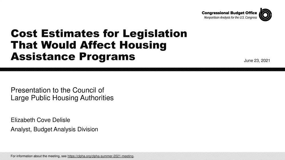 handle is hein.congrec/cbocelwass0001 and id is 1 raw text is: Congressional Budget Office
Nonpartisan Arnalysis for the US Congress

Cost Estimates for Legislation
That Would Affect Housing
Assistance Programs

June 23, 2021

Presentation to the Council of
Large Public Housing Authorities
Elizabeth Cove Delisle
Analyst, Budget Analysis Division

Milo
Mill         =   11:1



