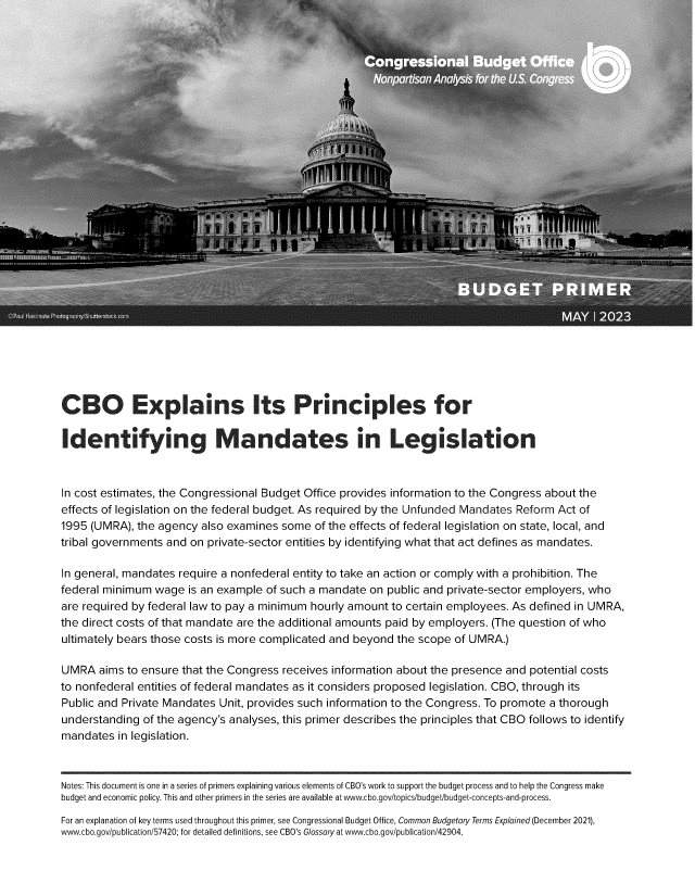 handle is hein.congrec/cboesisp0001 and id is 1 raw text is: 




























CB O Explains Its Principles for

Identifying Mandates in Legislation


In cost estimates, the Congressional Budget Office provides information to the Congress about the
effects of legislation on the federal budget. As required by the Unfunded Mandates Reform Act of
1995 (UMRA),  the agency also examines some  of the effects of federal legislation on state, local, and
tribal governments and on private-sector entities by identifying what that act defines as mandates.

In general, mandates require a nonfederal entity to take an action or comply with a prohibition. The
federal minimum  wage  is an example of such a mandate on public and private-sector employers, who
are required by federal law to pay a minimum hourly amount to certain employees. As defined in UMRA,
the direct costs of that mandate are the additional amounts paid by employers. (The question of who
ultimately bears those costs is more complicated and beyond the scope of UMRA.)

UMRA   aims to ensure that the Congress receives information about the presence and potential costs
to nonfederal entities of federal mandates as it considers proposed legislation. CBO, through its
Public and Private Mandates Unit, provides such information to the Congress. To promote a thorough
understanding  of the agency's analyses, this primer describes the principles that CBO follows to identify
mandates  in legislation.


Notes: This document is one in a series of primers explaining various elements of CBO's work to support the budget process and to help the Congress make
budget and economic policy. This and other primers in the series are available at www.cbo.gov/topics/budget/budget-concepts-and-process.
For an explanation of key terms used throughout this primer, see Congressional Budget Office, Common Budgetary Terms Explained (December 2021),
www.cbo.gov/publication/57420; for detailed definitions, see CBO's Glossary at www.cbo.gov/publication/42904.


