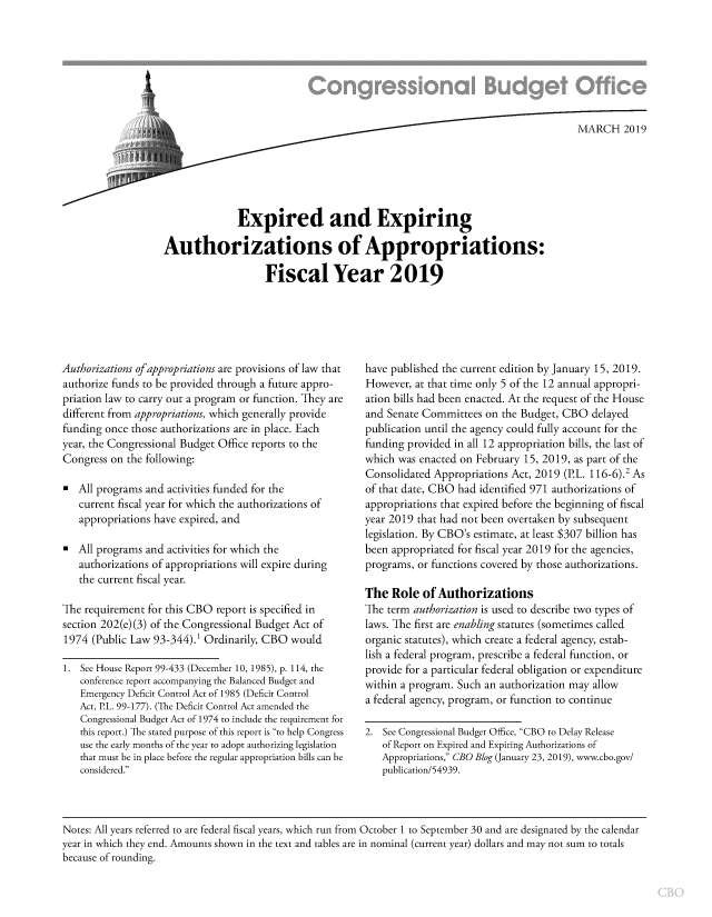 handle is hein.congrec/cboexexauth0001 and id is 1 raw text is: 








                                                                               MARCH 2019






              Expired and Expiring

Authorizations of Appropriations:

                    Fiscal Year 2019


Authorizations ofappropriations are provisions of law that
authorize funds to be provided through a future appro-
priation law to carry out a program or function. They are
different from appropriations, which generally provide
funding once those authorizations are in place. Each
year, the Congressional Budget Office reports to the
Congress on  the following:

*  All programs and activities funded for the
   current fiscal year for which the authorizations of
   appropriations have expired, and

*  All programs and activities for which the
   authorizations of appropriations will expire during
   the current fiscal year.

The requirement  for this CBO report is specified in
section 202(e) (3) of the Congressional Budget Act of
1974  (Public Law 93-344).' Ordinarily, CBO would

1.  See House Report 99-433 (December 10, 1985), p. 114, the
    conference report accompanying the Balanced Budget and
    Emergency Deficit Control Act of 1985 (Deficit Control
    Act, P.L. 99-177). (The Deficit Control Act amended the
    Congressional Budget Act of 1974 to include the requirement for
    this report.) The stated purpose of this report is to help Congress
    use the early months of the year to adopt authorizing legislation
    that must be in place before the regular appropriation bills can be
    considered.


have published the current edition by January 15, 2019.
However,  at that time only 5 of the 12 annual appropri-
ation bills had been enacted. At the request of the House
and Senate Committees  on the Budget, CBO   delayed
publication until the agency could fully account for the
funding provided in all 12 appropriation bills, the last of
which was enacted on February  15, 2019, as part of the
Consolidated Appropriations Act, 2019 (P.L. 116-6).2 As
of that date, CBO had identified 971 authorizations of
appropriations that expired before the beginning of fiscal
year 2019 that had not been overtaken by subsequent
legislation. By CBO's estimate, at least $307 billion has
been appropriated for fiscal year 2019 for the agencies,
programs, or functions covered by those authorizations.

The  Role  of Authorizations
The term authorization is used to describe two types of
laws. The first are enabling statutes (sometimes called
organic statutes), which create a federal agency, estab-
lish a federal program, prescribe a federal function, or
provide for a particular federal obligation or expenditure
within a program. Such an authorization may allow
a federal agency, program, or function to continue

2. See Congressional Budget Office, CBO to Delay Release
   of Report on Expired and Expiring Authorizations of
   Appropriations, CBO Blog (January 23, 2019), www.cbo.gov/
   publication/54939.


Notes: All years referred to are federal fiscal years, which run from October 1 to September 30 and are designated by the calendar
year in which they end. Amounts shown in the text and tables are in nominal (current year) dollars and may not sum to totals
because of rounding.


