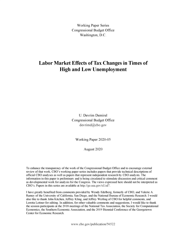 handle is hein.congrec/cbolmef0001 and id is 1 raw text is: 






                                   Working  Paper  Series
                               Congressional  Budget  Office
                                     Washington,  D.C.








         Labor Market Effects of Tax Changes in Times of

                       High and Low Unemployment













                                    U. Devrim  Demirel
                               Congressional  Budget  Office
                                     devrimd@cbo.gov



                                  Working  Paper  2020-05


                                       August  2020





To enhance the transparency of the work of the Congressional Budget Office and to encourage external
review of that work, CBO's working paper series includes papers that provide technical descriptions of
official CBO analyses as well as papers that represent independent research by CBO analysts. The
information in this paper is preliminary and is being circulated to stimulate discussion and critical comment
as developmental work for analysis for the Congress. The views expressed here should not be interpreted as
CBO's. Papers in this series are available at http://go.usa.gov/xUzd7.

I have greatly benefited from comments provided by Wendy Edelberg, formerly of CBO, and Valerie A.
Ramey of the University of California, San Diego, and the National Bureau of Economic Research. I would
also like to thank John Kitchen, Jeffrey Kling, and Jeffrey Werling of CBO for helpful comments, and
Loretta Lettner for editing. In addition, for other valuable comments and suggestions, I would like to thank
the session participants at the 2018 meetings of the National Tax Association, the Society for Computational
Economics, the Southern Economic Association, and the 2019 Biennial Conference of the Georgetown
Center for Economic Research.


www.cbo.gov/publication/56522


