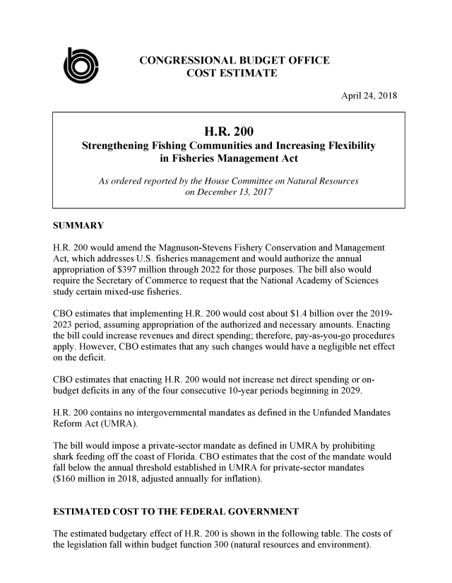 handle is hein.congrec/cbomaybe0001 and id is 1 raw text is: 




                   CONGRESSIONAL BUDGET OFFICE

  a                           COST   ESTIMATE
                                                                 April 24, 2018


                                  H.R.   200
       Strengthening  Fishing  Communities   and  Increasing  Flexibility
                        in Fisheries Management Act

          As ordered reported by the House Committee on Natural Resources
                              on December 13, 2017


SUMMARY

H.R. 200 would amend the Magnuson-Stevens Fishery Conservation and Management
Act, which addresses U.S. fisheries management and would authorize the annual
appropriation of $397 million through 2022 for those purposes. The bill also would
require the Secretary of Commerce to request that the National Academy of Sciences
study certain mixed-use fisheries.

CBO  estimates that implementing H.R. 200 would cost about $1.4 billion over the 2019-
2023 period, assuming appropriation of the authorized and necessary amounts. Enacting
the bill could increase revenues and direct spending; therefore, pay-as-you-go procedures
apply. However, CBO estimates that any such changes would have a negligible net effect
on the deficit.

CBO  estimates that enacting H.R. 200 would not increase net direct spending or on-
budget deficits in any of the four consecutive 10-year periods beginning in 2029.

H.R. 200 contains no intergovernmental mandates as defined in the Unfunded Mandates
Reform Act (UMRA).

The bill would impose a private-sector mandate as defined in UMRA by prohibiting
shark feeding off the coast of Florida. CBO estimates that the cost of the mandate would
fall below the annual threshold established in UMRA for private-sector mandates
($160 million in 2018, adjusted annually for inflation).


ESTIMATED COST TO THE FEDERAL GOVERNMENT

The estimated budgetary effect of H.R. 200 is shown in the following table. The costs of
the legislation fall within budget function 300 (natural resources and environment).


