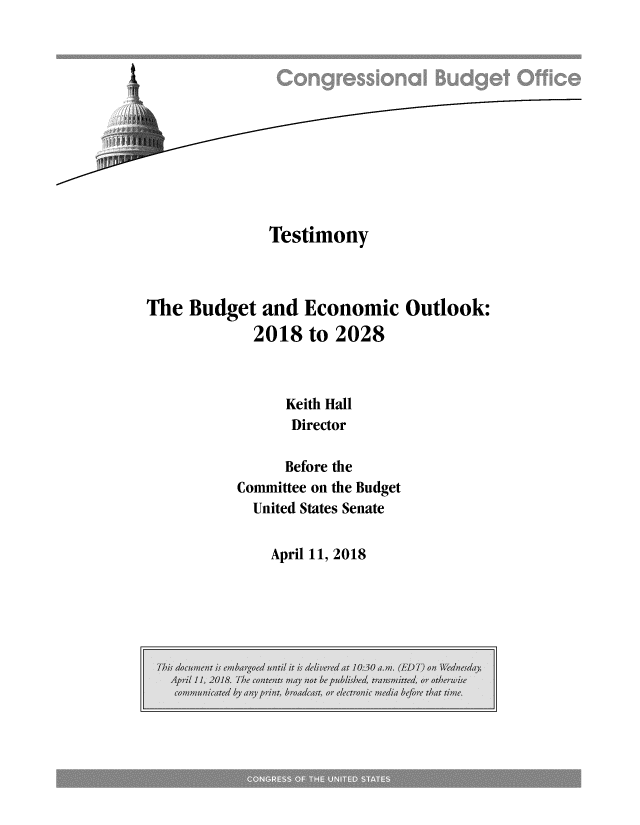 handle is hein.congrec/cbomayh0001 and id is 1 raw text is: 












              Testimony



The  Budget  and  Economic   Outlook:
            2018  to 2028



                Keith Hall
                Director

                Before the
          Committee on the Budget
            United States Senate


April 11, 2018



