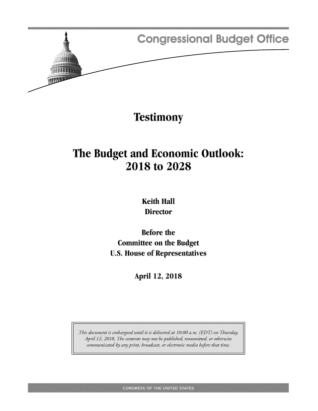 handle is hein.congrec/cbomayi0001 and id is 1 raw text is: 












              Testimony



The  Budget  and  Economic   Outlook:
            2018  to 2028



                Keith Hall
                Director

                Before the
          Committee on the Budget
        U.S. House of Representatives


April 12, 2018


