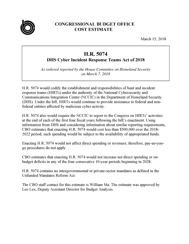 handle is hein.congrec/cbomayx0001 and id is 1 raw text is: 




                   CONGRESSIONAL BUDGET OFFICE

a                             COST   ESTIMATE
                                                                  March 15, 2018


                                   H.R.   5074
               DHS  Cyber   Incident Response   Teams   Act of 2018

           As ordered reported by the House Committee on Homeland Security
                                 on March  7, 2018


 H.R. 5074 would codify the establishment and responsibilities of hunt and incident
 response teams (HIRTs) under the authority of the National Cybersecurity and
 Communications  Integration Center (NCCIC) in the Department of Homeland Security
 (DHS). Under the bill, HIRTs would continue to provide assistance to federal and non-
 federal entities affected by malicious cyber activity.

 H.R. 5074 also would require the NCCIC to report to the Congress on HIRTs' activities
 at the end of each of the first four fiscal years following the bill's enactment. Using
 information from DHS and considering information about similar reporting requirements,
 CBO  estimates that enacting H.R. 5074 would cost less than $500,000 over the 2018-
 2022 period; such spending would be subject to the availability of appropriated funds.

 Enacting H.R. 5074 would not affect direct spending or revenues; therefore, pay-as-you-
 go procedures do not apply.

 CBO  estimates that enacting H.R. 5074 would not increase net direct spending or on-
 budget deficits in any of the four consecutive 10-year periods beginning in 2028.

 H.R. 5074 contains no intergovernmental or private-sector mandates as defined in the
 Unfunded Mandates Reform  Act.

 The CBO  staff contact for this estimate is William Ma. The estimate was approved by
 Leo Lex, Deputy Assistant Director for Budget Analysis.


