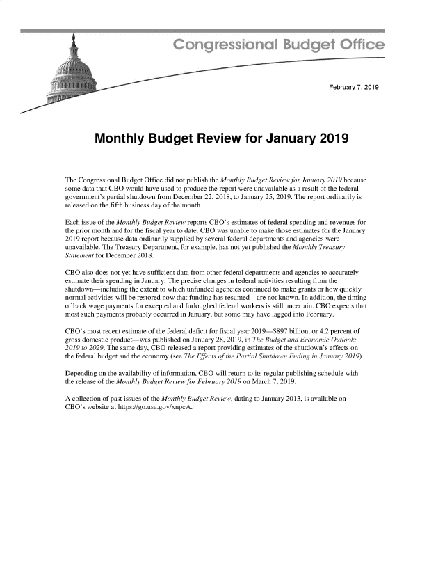 handle is hein.congrec/cbombgr0001 and id is 1 raw text is: 










                                                                                 February 7, 2019






         Monthly Budget Review for January 2019




The Congressional Budget Office did not publish the Monthly Budget Review for January 2019 because
some data that CBO would have used to produce the report were unavailable as a result of the federal
government's partial shutdown from December 22, 2018, to January 25, 2019. The report ordinarily is
released on the fifth business day of the month.

Each issue of the Monthly Budget Review reports CBO's estimates of federal spending and revenues for
the prior month and for the fiscal year to date. CBO was unable to make those estimates for the January
2019 report because data ordinarily supplied by several federal departments and agencies were
unavailable. The Treasury Department, for example, has not yet published the Monthly Treasury
Statement for December 2018.

CBO  also does not yet have sufficient data from other federal departments and agencies to accurately
estimate their spending in January. The precise changes in federal activities resulting from the
shutdown-including  the extent to which unfunded agencies continued to make grants or how quickly
normal activities will be restored now that funding has resumed-are not known. In addition, the timing
of back wage payments for excepted and furloughed federal workers is still uncertain. CBO expects that
most such payments probably occurred in January, but some may have lagged into February.

CBO's  most recent estimate of the federal deficit for fiscal year 2019-$897 billion, or 4.2 percent of
gross domestic product-was published on January 28, 2019, in The Budget and Economic Outlook:
2019 to 2029. The same day, CBO released a report providing estimates of the shutdown's effects on
the federal budget and the economy (see The Effects of the Partial Shutdown Ending in January 2019).

Depending on the availability of information, CBO will return to its regular publishing schedule with
the release of the Monthly Budget Review for February 2019 on March 7, 2019.

A collection of past issues of the Monthly Budget Review, dating to January 2013, is available on
CBO's  website at https://go.usa.gov/xnpcA.


