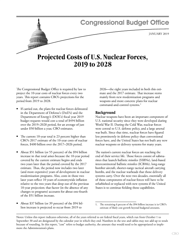 handle is hein.congrec/cbopcusn0001 and id is 1 raw text is: 








                                                                                 JANUARY   2019






Projected Costs of U.S. Nuclear Forces,

                          2019 to 2028


The Congressional Budget Office is required by law to
project the 10-year costs of nuclear forces every two
years. This report contains CBO's projections for the
period from 2019 to 2028.

*  If carried out, the plans for nuclear forces delineated
   in the Department of Defense's (DoD's) and the
   Department  of Energy's (DOE's) fiscal year 2019
   budget requests would cost a total of $494 billion
   over the 2019-2028  period, for an average of just
   under $50 billion a year, CBO estimates.

*  The current 10-year total is 23 percent higher than
   CBO's  2017 estimate of the 10-year costs of nuclear
   forces, $400 billion over the 2017-2026 period.

*  About  $51 billion (or 55 percent) of the $94 billion
   increase in that total arises because the 10-year period
   covered by the current estimate begins and ends
   two years later than the period covered by the 2017
   estimate. Thus, the period now includes two later
   (and more expensive) years of development in nuclear
   modernization programs. Also, costs in those two
   later years reflect 10 years of economywide inflation
   relative to the two years that drop out of the previous
   10-year projection; that factor (in the absence of any
   changes to programs) accounts for about one-fourth
   of the $51 billion increase.

*  About  $37 billion (or 39 percent) of the $94 bil-
   lion increase is projected to occur from 2019 to


   2026-the   eight years included in both this esti-
   mate and the 2017 estimate. That increase stems
   mainly from new  modernization programs and
   weapons  and more concrete plans for nuclear
   command-and-control   systems.

Background
Nuclear weapons  have been an important component  of
U.S. national security since they were developed during
World War  II. During the Cold War, nuclear forces
were central to U.S. defense policy, and a large arsenal
was built. Since that time, nuclear forces have figured
less prominently in defense policy than conventional
forces have, and the United States has not built any new
nuclear weapons or delivery systems for many years.

The nation's current nuclear forces are reaching the
end of their service life. Those forces consist of subma-
rines that launch ballistic missiles (SSBNs), land-based
intercontinental ballistic missiles (ICBMs), long-range
bomber  aircraft, shorter-range tactical aircraft carrying
bombs,  and the nuclear warheads that those delivery
systems carry. Over the next two decades, essentially all
of those components of nuclear forces will have to be
refurbished or replaced with new systems if the United
States is to continue fielding those capabilities.


1. The remaining 6 percent of the $94 billion increase is in CBO's
   estimate of likely cost growth beyond budgeted amounts.


Notes: Unless this report indicates otherwise, all of the years referred to are federal fiscal years, which run from October 1 to
September 30 and are designated by the calendar year in which they end. Numbers in the text and tables may not add up to totals
because of rounding. In this report, cost refers to budget authority, the amount that would need to be appropriated to imple-
ment the Administration's plans.


