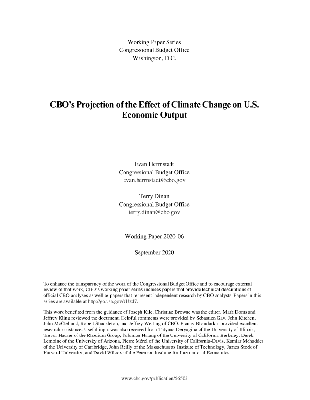 handle is hein.congrec/cbopeff0001 and id is 1 raw text is: 





                                   Working  Paper  Series
                               Congressional  Budget  Office
                                     Washington,  D.C.







   CBO's Projection of the Effect of Climate Change on U.S.

                                Economic Output







                                      Evan  Herrnstadt
                               Congressional  Budget  Office
                                 evan.herrnstadt@cbo.gov


                                        Terry Dinan
                               Congressional  Budget  Office
                                   terry.dinan@cbo.gov



                                   Working Paper  2020-06


                                      September  2020




To enhance the transparency of the work of the Congressional Budget Office and to encourage external
review of that work, CBO's working paper series includes papers that provide technical descriptions of
official CBO analyses as well as papers that represent independent research by CBO analysts. Papers in this
series are available at http://go.usa.gov/xUzd7.

This work benefited from the guidance of Joseph Kile. Christine Browne was the editor. Mark Doms and
Jeffrey Kling reviewed the document. Helpful comments were provided by Sebastien Gay, John Kitchen,
John McClelland, Robert Shackleton, and Jeffrey Werling of CBO. Pranav Bhandarkar provided excellent
research assistance. Useful input was also received from Tatyana Deryugina of the University of Illinois,
Trevor Hauser of the Rhodium Group, Solomon Hsiang of the University of California-Berkeley, Derek
Lemoine of the University of Arizona, Pierre M6rel of the University of California-Davis, Kamiar Mohaddes
of the University of Cambridge, John Reilly of the Massachusetts Institute of Technology, James Stock of
Harvard University, and David Wilcox of the Peterson Institute for International Economics.


www.ebo.gov/publication/56505


