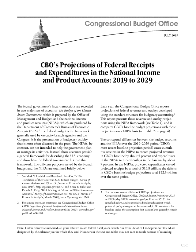 handle is hein.congrec/cboprojfed0001 and id is 1 raw text is: 








                                                                                       JULY 2019








    CBO's Projections of Federal Receipts

and Expenditures in the National Income

     and Product Accounts: 2019 to 2029


The federal government's fiscal transactions are recorded
in two major sets of accounts: The Budget ofthe United
States Government, which is prepared by the Office of
Management   and Budget, and the national income
and product accounts (NIPAs), which are produced by
the Department  of Commerce's Bureau of Economic
Analysis (BEA).' The federal budget is the framework
generally used by executive branch agencies and the
Congress; it is the presentation of budgetary activity
that is most often discussed in the press. The NIPAs, by
contrast, are not intended to help the government plan
or manage its activities. Instead, those accounts provide
a general framework for describing the U.S. economy
and show how  the federal government fits into that
framework. The different purposes served by the federal
budget and the NIPAs are examined briefly below.2

1. See Mark S. Ludwick and Brendan I. Brankin, NIPA
   Translation of the Fiscal Year 2020 Federal Budget, Survey of
   Current Business, vol. 99, no. 5 (Bureau of Economic Analysis,
   May 2019), https://go.usa.gov/xynP7; and Bruce E. Baker and
   Pamela A. Kelly, BEA Briefing: A Primer on BEAs Government
   Accounts, Survey of Current Business, vol. 88, no. 3 (Bureau of
   Economic Analysis, March 2008), https://go.usa.gov/xU2v8.
2. For a more thorough treatment, see Congressional Budget Office,
    CBO Projections ofFederal Receipts and Expenditures in the
    NationalIncome and Product Accounts (May 2013), www.cbo.gov/
    publication/44140.


Each year, the Congressional Budget Office reports
projections of federal revenues and outlays developed
using the standard structure for budgetary accounting.3
This report presents those revenue and outlay projec-
tions using the NIPA framework (see Table 1), and it
compares CBO's  baseline budget projections with those
projections on a NIPA basis (see Table 2 on page 4).

The conceptual differences between the budget accounts
and the NIPAs over the 2019-2029 period (CBO's
most recent baseline projection period) cause cumula-
tive receipts in the NIPAs to exceed projected revenues
in CBO's baseline by about 5 percent and expenditures
in the NIPAs to exceed outlays in the baseline by about
7 percent. In the NIPAs, projected expenditures exceed
projected receipts by a total of $13.8 trillion; the deficits
in CBO's baseline budget projections total $12.3 trillion
over the same period.



3. For the most recent edition of CBO's projections, see
   Congressional Budget Office, Updated Budget Projections: 2019
   to 2029 (May 2019), www.cbo.gov/publication/55151. As
   specified in law, and to provide a benchmark against which
   potential policy changes can be measured, CBO constructs its
   baseline under the assumption that current laws generally remain
   unchanged.


Note: Unless otherwise indicated, all years referred to are federal fiscal years, which run from October 1 to September 30 and are
designated by the calendar year in which they end. Numbers in the text and tables may not sum to totals because of rounding.


