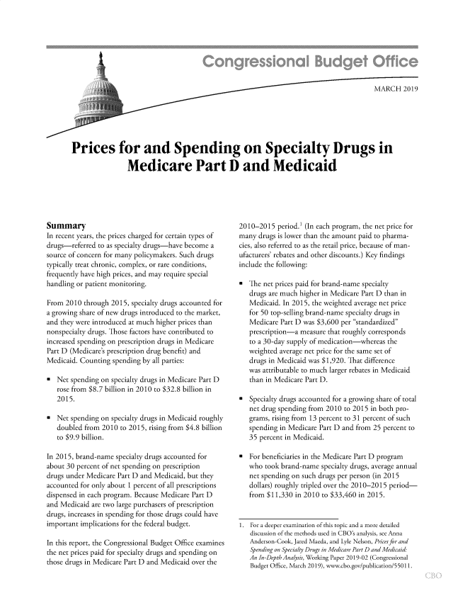 handle is hein.congrec/cbopspen0001 and id is 1 raw text is: 









                             m MARCH 2019






Prices for and Spending on Specialty Drugs in

                Medicare Part D and Medicaid


Summary
In recent years, the prices charged for certain types of
drugs-referred to as specialty drugs-have become a
source of concern for many policymakers. Such drugs
typically treat chronic, complex, or rare conditions,
frequently have high prices, and may require special
handling or patient monitoring.

From 2010  through 2015, specialty drugs accounted for
a growing share of new drugs introduced to the market,
and they were introduced at much higher prices than
nonspecialty drugs. Those factors have contributed to
increased spending on prescription drugs in Medicare
Part D (Medicare's prescription drug benefit) and
Medicaid. Counting spending by all parties:

*  Net spending on specialty drugs in Medicare Part D
   rose from $8.7 billion in 2010 to $32.8 billion in
   2015.

*  Net spending on specialty drugs in Medicaid roughly
   doubled from 2010 to 2015, rising from $4.8 billion
   to $9.9 billion.

In 2015, brand-name specialty drugs accounted for
about 30 percent of net spending on prescription
drugs under Medicare Part D and Medicaid, but they
accounted for only about 1 percent of all prescriptions
dispensed in each program. Because Medicare Part D
and Medicaid are two large purchasers of prescription
drugs, increases in spending for those drugs could have
important implications for the federal budget.

In this report, the Congressional Budget Office examines
the net prices paid for specialty drugs and spending on
those drugs in Medicare Part D and Medicaid over the


2010-2015  period. (In each program, the net price for
many  drugs is lower than the amount paid to pharma-
cies, also referred to as the retail price, because of man-
ufacturers' rebates and other discounts.) Key findings
include the following:

   The net prices paid for brand-name specialty
   drugs are much higher in Medicare Part D than in
   Medicaid. In 2015, the weighted average net price
   for 50 top-selling brand-name specialty drugs in
   Medicare Part D was $3,600 per standardized
   prescription-a measure that roughly corresponds
   to a 30-day supply of medication-whereas the
   weighted average net price for the same set of
   drugs in Medicaid was $1,920. That difference
   was attributable to much larger rebates in Medicaid
   than in Medicare Part D.

*  Specialty drugs accounted for a growing share of total
   net drug spending from 2010 to 2015 in both pro-
   grams, rising from 13 percent to 31 percent of such
   spending in Medicare Part D and from 25 percent to
   35 percent in Medicaid.

*  For beneficiaries in the Medicare Part D program
   who  took brand-name specialty drugs, average annual
   net spending on such drugs per person (in 2015
   dollars) roughly tripled over the 2010-2015 period-
   from $11,330 in 2010 to $33,460 in 2015.


1. For a deeper examination of this topic and a more detailed
   discussion of the methods used in CBO's analysis, see Anna
   Anderson-Cook, Jared Maeda, and Lyle Nelson, Prices for and
   Spending on Specialty Drugs in Medicare Part D and Medicaid
   An In-Depth Analysis, Working Paper 2019-02 (Congressional
   Budget Office, March 2019), www.cbo.gov/publication/55011.


