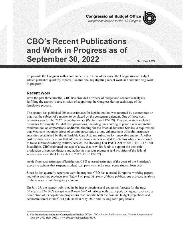 handle is hein.congrec/cborctp0001 and id is 1 raw text is: Congressional Budget Office
CBO's Recent Publications
and Work in Progress as of
Septermber 30, 2022                                                   October 2222
To provide the Congress with a comprehensive review of its work, the Congressional Budget
Office publishes quarterly reports, like this one, highlighting recent work and summarizing work
in progress.1
Recent Work
Over the past three months, CBO has provided a variety of budget and economic analyses,
fulfilling the agency's core mission of supporting the Congress during each stage of the
legislative process.
The agency has published 205 cost estimates for legislation that was reported by a committee or
that was the subject of a motion to be placed on the consensus calendar. One of those cost
estimates was for the 2022 reconciliation act (Public Law 117-169). That publication included
estimates for roughly 150 different provisions, including ones putting in place a new alternative
minimum tax on corporations, additional funding for the Internal Revenue Service, a requirement
that Medicare negotiate prices of certain prescription drugs, enhancement of health insurance
subsidies established by the Affordable Care Act, and subsidies for renewable energy. Another
cost estimate was for a law that addresses various matters related to veterans who were exposed
to toxic substances during military service, the Honoring Our PACT Act of 2021 (P.L. 117-168).
In addition, CBO estimated the cost of a law that provides funds to support the domestic
production of semiconductors and authorizes various programs and activities of the federal
science agencies, the CHIPS Act of 2022 (P.L. 117-167).
Aside from cost estimates of legislation, CBO released estimates of the costs of the President's
executive actions that suspend student loan payments and cancel some student loan debt.
Since its last quarterly report on work in progress, CBO has released 18 reports, working papers,
and other analytic products (see Table 1 on page 5). Some of those publications provided analysis
of the economic and budgetary situation.
On July 27, the agency published its budget projections and economic forecast for the next
30 years in The 2022 Long-Term Budget Outlook. Along with that report, the agency provided a
description of its population projections that underlie both the baseline budget projections and
economic forecast that CBO published in May 2022 and its long-term projections.

1. For the previous report, see Congressional Budget Office, CBO's Recent Publications and Work in Progress as of
June 30, 2022 (July 2022), www.cbo.gov/publication/58153.


