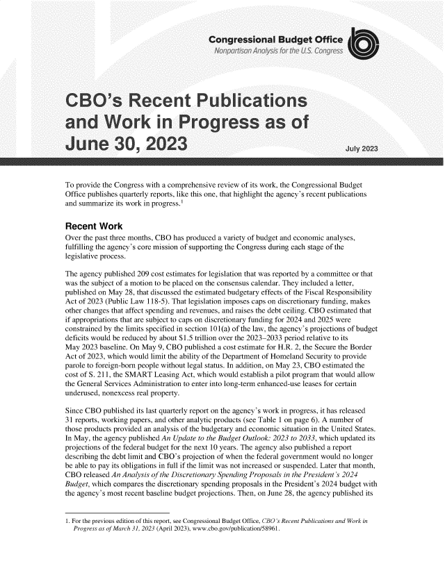 handle is hein.congrec/cborctpc0001 and id is 1 raw text is: 



                                        Congressional Budget Office



                        NoiafsnAays otU                               o  rs



CBO's Recent Publications

and Work in Progress as of

June 30, 2023                                                                 J



To provide the Congress with a comprehensive review of its work, the Congressional Budget
Office publishes quarterly reports, like this one, that highlight the agency's recent publications
and summarize its work in progress.1


Recent Work
Over the past three months, CBO has produced a variety of budget and economic analyses,
fulfilling the agency's core mission of supporting the Congress during each stage of the
legislative process.

The agency published 209 cost estimates for legislation that was reported by a committee or that
was the subject of a motion to be placed on the consensus calendar. They included a letter,
published on May 28, that discussed the estimated budgetary effects of the Fiscal Responsibility
Act of 2023 (Public Law 118-5). That legislation imposes caps on discretionary funding, makes
other changes that affect spending and revenues, and raises the debt ceiling. CBO estimated that
if appropriations that are subject to caps on discretionary funding for 2024 and 2025 were
constrained by the limits specified in section 101(a) of the law, the agency's projections of budget
deficits would be reduced by about $1.5 trillion over the 2023-2033 period relative to its
May  2023 baseline. On May 9, CBO published a cost estimate for H.R. 2, the Secure the Border
Act of 2023, which would limit the ability of the Department of Homeland Security to provide
parole to foreign-born people without legal status. In addition, on May 23, CBO estimated the
cost of S. 211, the SMART Leasing Act, which would establish a pilot program that would allow
the General Services Administration to enter into long-term enhanced-use leases for certain
underused, nonexcess real property.

Since CBO  published its last quarterly report on the agency's work in progress, it has released
31 reports, working papers, and other analytic products (see Table 1 on page 6). A number of
those products provided an analysis of the budgetary and economic situation in the United States.
In May, the agency published An Update to the Budget Outlook: 2023 to 2033, which updated its
projections of the federal budget for the next 10 years. The agency also published a report
describing the debt limit and CBO's projection of when the federal government would no longer
be able to pay its obligations in full if the limit was not increased or suspended. Later that month,
CBO  released An Analysis of the Discretionary Spending Proposals in the President's 2024
Budget, which compares the discretionary spending proposals in the President's 2024 budget with
the agency's most recent baseline budget projections. Then, on June 28, the agency published its


1. For the previous edition of this report, see Congressional Budget Office, CBO's Recent Publications and Work in
  Progress as of March 31, 2023 (April 2023), www.cbo.gov/publication/58961.



