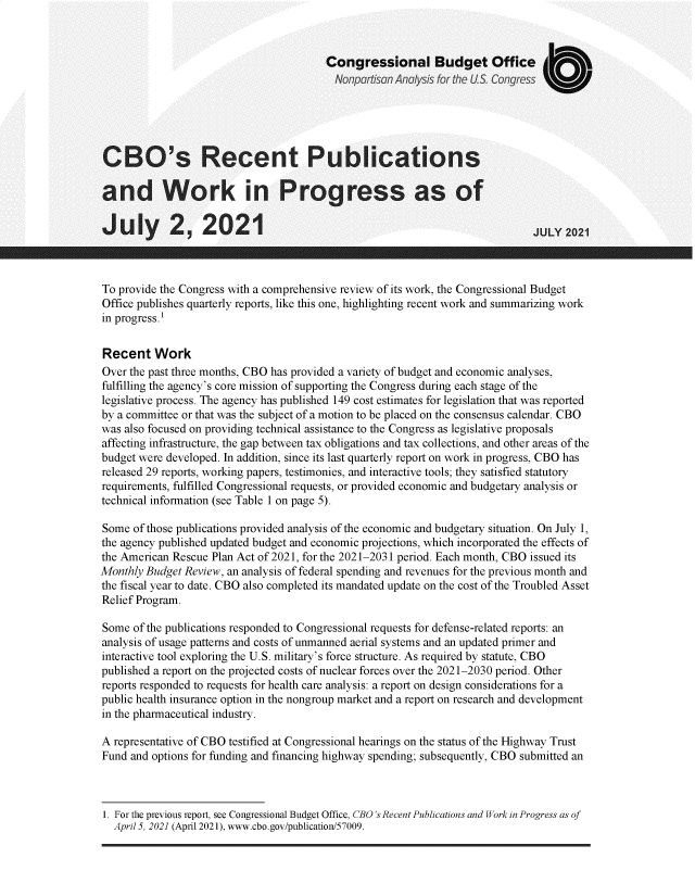 handle is hein.congrec/cborpwk0001 and id is 1 raw text is: Congressional Budget Office
Nonpartisan Analysis for the US. Congress
CBO's Recent Publications
and Work in Progress as of
July 2,201JL 2021
To provide the Congress with a comprehensive review of its work, the Congressional Budget
Office publishes quarterly reports, like this one, highlighting recent work and summarizing work
in progress.'
Recent Work
Over the past three months, CBO has provided a variety of budget and economic analyses,
fulfilling the agency's core mission of supporting the Congress during each stage of the
legislative process. The agency has published 149 cost estimates for legislation that was reported
by a committee or that was the subject of a motion to be placed on the consensus calendar. CBO
was also focused on providing technical assistance to the Congress as legislative proposals
affecting infrastructure, the gap between tax obligations and tax collections, and other areas of the
budget were developed. In addition, since its last quarterly report on work in progress, CBO has
released 29 reports, working papers, testimonies, and interactive tools; they satisfied statutory
requirements, fulfilled Congressional requests, or provided economic and budgetary analysis or
technical information (see Table 1 on page 5).
Some of those publications provided analysis of the economic and budgetary situation. On July 1,
the agency published updated budget and economic projections, which incorporated the effects of
the American Rescue Plan Act of 2021, for the 2021-2031 period. Each month, CBO issued its
Monthly Budget Review, an analysis of federal spending and revenues for the previous month and
the fiscal year to date. CBO also completed its mandated update on the cost of the Troubled Asset
Relief Program.
Some of the publications responded to Congressional requests for defense-related reports: an
analysis of usage patterns and costs of unmanned aerial systems and an updated primer and
interactive tool exploring the U.S. military's force structure. As required by statute, CBO
published a report on the projected costs of nuclear forces over the 2021-2030 period. Other
reports responded to requests for health care analysis: a report on design considerations for a
public health insurance option in the nongroup market and a report on research and development
in the pharmaceutical industry.
A representative of CBO testified at Congressional hearings on the status of the Highway Trust
Fund and options for funding and financing highway spending; subsequently, CBO submitted an

1. For the previous report, see Congressional Budget Office, CBO's Recent Publications and Work in Progress as of
April 5, 2021 (April 2021), www.cbo.gov/publication/57009.


