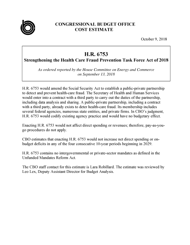 handle is hein.congrec/cbosghcf0001 and id is 1 raw text is: 




                   CONGRESSIONAL BUDGET OFFICE

a                             COST   ESTIMATE
                                                                  October 9, 2018


                                   H.R.   6753
  Strengthening   the Health  Care  Fraud  Prevention   Task  Force Act  of 2018

         As ordered reported by the House Committee on Energy and Commerce
                               on September 13, 2018


 H.R. 6753 would amend the Social Security Act to establish a public-private partnership
 to detect and prevent health-care fraud. The Secretary of Health and Human Services
 would enter into a contract with a third party to carry out the duties of the partnership,
 including data analysis and sharing. A public-private partnership, including a contract
 with a third party, already exists to deter health-care fraud. Its membership includes
 several federal agencies, numerous state entities, and private firms. In CBO's judgment,
 H.R. 6753 would codify existing agency practice and would have no budgetary effect.

 Enacting H.R. 6753 would not affect direct spending or revenues; therefore, pay-as-you-
 go procedures do not apply.

 CBO  estimates that enacting H.R. 6753 would not increase net direct spending or on-
 budget deficits in any of the four consecutive 10-year periods beginning in 2029.

 H.R. 6753 contains no intergovernmental or private-sector mandates as defined in the
 Unfunded Mandates Reform  Act.

 The CBO  staff contact for this estimate is Lara Robillard. The estimate was reviewed by
 Leo Lex, Deputy Assistant Director for Budget Analysis.


