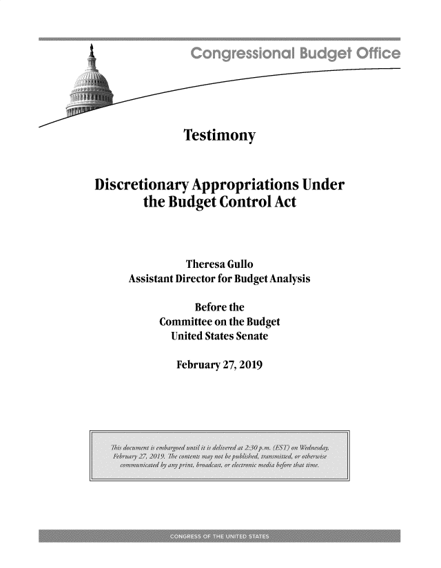 handle is hein.congrec/cbotdap0001 and id is 1 raw text is: 








              Testimony



Discretionary  Appropriations Under
        the Budget  Control  Act



              Theresa Gullo
     Assistant Director for Budget Analysis

                Before the
          Committee on the Budget
            United States Senate


February 27, 2019


