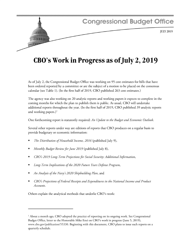 handle is hein.congrec/cbowkpgss0001 and id is 1 raw text is: 







                                                                                         JULY 2019







    CBO's Work in Progress as ofJuly 2, 2019




As of July 2, the Congressional Budget Office was working on 95 cost estimates for bills that have
been ordered reported by a committee or are the subject of a motion to be placed on the consensus
calendar (see Table 1). (In the first half of 2019, CBO published 263 cost estimates.)

The agency was also working on 20 analytic reports and working papers it expects to complete in the
coming months  for which the plan to publish them is public. As usual, CBO will undertake
additional reports throughout the year. (In the first half of 2019, CBO published 39 analytic reports
and working papers.)'

One  forthcoming report is statutorily required: An Update to the Budget and Economic Outlook.

Several other reports under way are editions of reports that CBO produces on a regular basis to
provide budgetary or economic information:

*   The Distribution ofHousehold Income, 2016 (published July 9),

*   Monthly Budget Review for June 2019 (published July 8),

*   CBO  ' 2019 Long- Term Projections for Social Security: Additional Information,

*   Long- Term Implications of the 2020 Future Years Defense Program,

*   An Analysis of the Navy s 2020 Shipbuilding Plan, and

*   CBO  ' Projections ofFederal Receipts and Expenditures in the National Income and Product
    Accounts.

Others explain the analytical methods that underlie CBO's work:





1 About a month ago, CBO adopted the practice of reporting on its ongoing work. See Congressional
Budget Office, letter to the Honorable Mike Enzi on CBO's work in progress (June 5, 2019),
www.cbo.gov/publication/55330. Beginning with this document, CBO plans to issue such reports on a
quarterly schedule.


