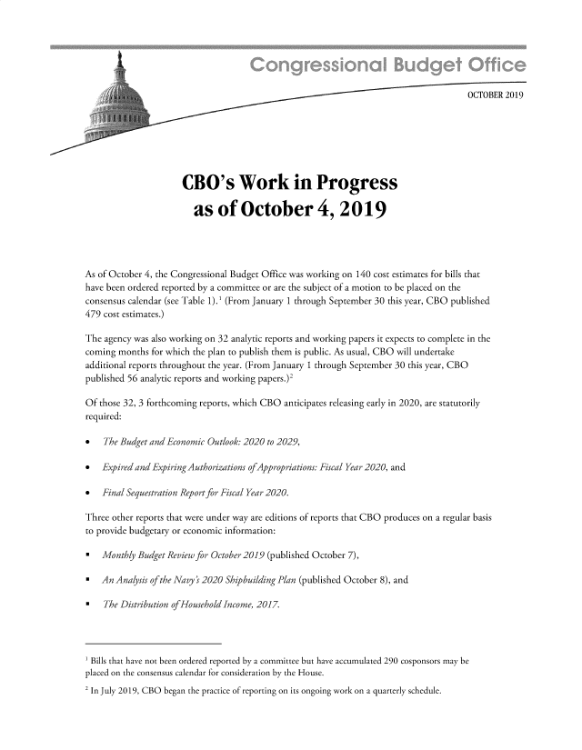 handle is hein.congrec/cbowkpo0001 and id is 1 raw text is: 







                                                                                     OCTOBER  2019







                      CBO's Work in Progress

                        as of October 4, 2019




As of October 4, the Congressional Budget Office was working on 140 cost estimates for bills that
have been ordered reported by a committee or are the subject of a motion to be placed on the
consensus calendar (see Table 1).' (From January 1 through September 30 this year, CBO published
479 cost estimates.)

The agency was also working on 32 analytic reports and working papers it expects to complete in the
coming months  for which the plan to publish them is public. As usual, CBO will undertake
additional reports throughout the year. (From January 1 through September 30 this year, CBO
published 56 analytic reports and working papers.)2

Of those 32, 3 forthcoming reports, which CBO anticipates releasing early in 2020, are statutorily
required:

*   The Budget and Economic Outlook: 2020 to 2029,

*   Expired and ExpiringAuthorizations ofAppropriations: Fiscal Year 2020, and

*   Final Sequestration Report for Fiscal Year 2020.

Three other reports that were under way are editions of reports that CBO produces on a regular basis
to provide budgetary or economic information:

*   Monthly Budget Review for October 2019 (published October 7),

*   An Analysis ofthe Navy ' 2020 Shipbuilding Plan (published October 8), and

*   The Distribution ofHousehold Income, 2017.




1 Bills that have not been ordered reported by a committee but have accumulated 290 cosponsors may be
placed on the consensus calendar for consideration by the House.
2 In July 2019, CBO began the practice of reporting on its ongoing work on a quarterly schedule.


