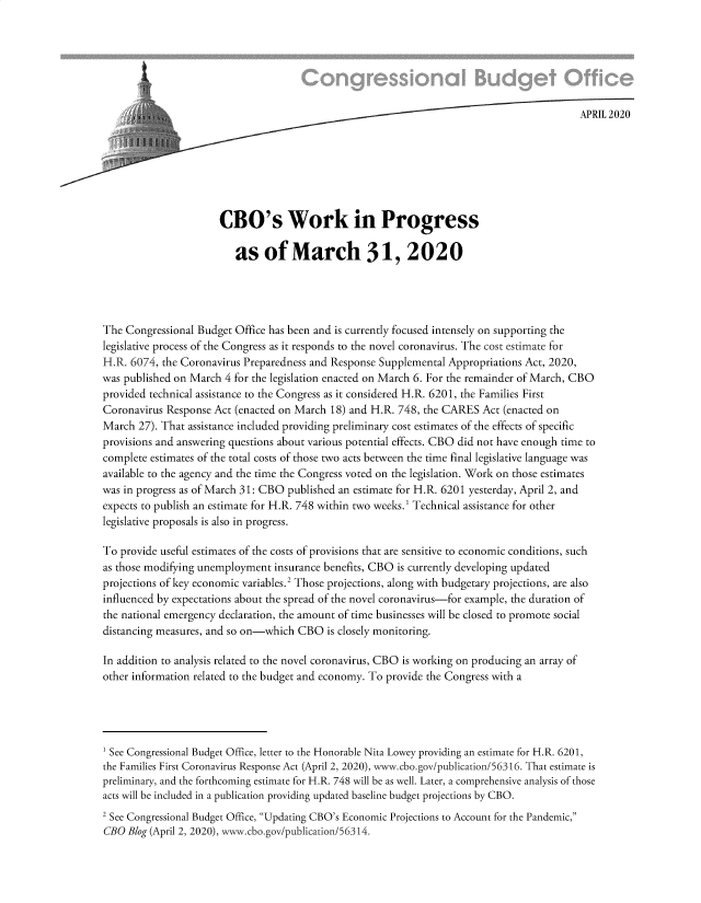 handle is hein.congrec/cbowpmrc0001 and id is 1 raw text is: 






                         APRIL 2 02 0







                      CBO's Work in Progress

                         as of March 31, 2020




The Congressional Budget Office has been and is currently focused intensely on supporting the
legislative process of the Congress as it responds to the novel coronavirus. The cost estimate for
H.R. 6074, the Coronavirus Preparedness and Response Supplemental Appropriations Act, 2020,
was published on March 4 for the legislation enacted on March 6. For the remainder of March, CBO
provided technical assistance to the Congress as it considered H.R. 6201, the Families First
Coronavirus Response Act (enacted on March 18) and H.R. 748, the CARES Act (enacted on
March 27). That assistance included providing preliminary cost estimates of the effects of specific
provisions and answering questions about various potential effects. CBO did not have enough time to
complete estimates of the total costs of those two acts between the time final legislative language was
available to the agency and the time the Congress voted on the legislation. Work on those estimates
was in progress as of March 31: CBO published an estimate for H.R. 6201 yesterday, April 2, and
expects to publish an estimate for H.R. 748 within two weeks.1 Technical assistance for other
legislative proposals is also in progress.

To provide useful estimates of the costs of provisions that are sensitive to economic conditions, such
as those modifying unemployment insurance benefits, CBO is currently developing updated
projections of key economic variables.2 Those projections, along with budgetary projections, are also
influenced by expectations about the spread of the novel coronavirus-for example, the duration of
the national emergency declaration, the amount of time businesses will be closed to promote social
distancing measures, and so on-which CBO is closely monitoring.

In addition to analysis related to the novel coronavirus, CBO is working on producing an array of
other information related to the budget and economy. To provide the Congress with a




1 See Congressional Budget Office, letter to the Honorable Nita Lowey providing an estimate for H. R. 6201,
the Families First Coronavirus Response Act (April 2, 2020), www.cbo.gov/publication/56316. That estimate is
preliminary, and the forthcoming estimate for H.R. 748 will be as well. Later, a comprehensive analysis of those
acts will be included in a publication providing updated baseline budget projections by CBO.
2 See Congressional Budget Office, Updating CBO's Economic Projections to Account for the Pandemic,
CBO Blog (April 2, 2020), w--w-.cbo.gov/publication/56314.


