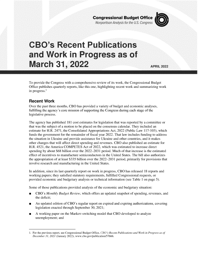 handle is hein.congrec/cbsrtpbs0001 and id is 1 raw text is: Congressional Budget Office
Not port son Ano ysis tor thec U S.Congress
CBO's Recent Publications
and Work in Progress as of
March 31, 2022                                                          APRIL 2022
To provide the Congress with a comprehensive review of its work, the Congressional Budget
Office publishes quarterly reports, like this one, highlighting recent work and summarizing work
in progress.1
Recent Work
Over the past three months, CBO has provided a variety of budget and economic analyses,
fulfilling the agency's core mission of supporting the Congress during each stage of the
legislative process.
The agency has published 181 cost estimates for legislation that was reported by a committee or
that was the subject of a motion to be placed on the consensus calendar. They included an
estimate for H.R. 2471, the Consolidated Appropriations Act, 2022 (Public Law 117-103), which
funds the government for the remainder of fiscal year 2022. That law includes funding to address
the situation in Ukraine and provide assistance for Ukraine and other countries, and it makes
other changes that will affect direct spending and revenues. CBO also published an estimate for
H.R. 4521, the America COMPETES Act of 2022, which was estimated to increase direct
spending by about $68 billion over the 2022-2031 period. Much of that increase is the estimated
effect of incentives to manufacture semiconductors in the United States. The bill also authorizes
the appropriation of at least $335 billion over the 2022-2031 period, primarily for provisions that
involve research and manufacturing in the United States.
In addition, since its last quarterly report on work in progress, CBO has released 18 reports and
working papers; they satisfied statutory requirements, fulfilled Congressional requests, or
provided economic and budgetary analysis or technical information (see Table 1 on page 5).
Some of those publications provided analysis of the economic and budgetary situation:
CBO's Monthly Budget Review, which offers an updated snapshot of spending, revenues, and
the deficit;
An updated edition of CBO's regular report on expired and expiring authorizations, covering
legislation enacted through September 30, 2021;
A working paper on the Markov-switching model that CBO developed to analyze
unemployment; and

1. For the previous report, see Congressional Budget Office, CBO's Recent Publications and Work in Progress as of
December 31, 2021 (January 2022), www.cbo.gov/publication/57666.


