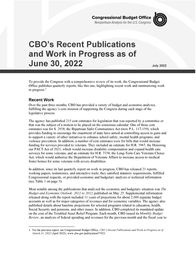 handle is hein.congrec/cbsrtps0001 and id is 1 raw text is: 



                                       Congressional Budget Office






CBO's Recent Publications

and Work in Progress as of

June 30, 2022Juy22



To provide the Congress with a comprehensive review of its work, the Congressional Budget
Office publishes quarterly reports, like this one, highlighting recent work and summarizing work
in progress.1


Recent   Work
Over the past three months, CBO has provided a variety of budget and economic analyses,
fulfilling the agency's core mission of supporting the Congress during each stage of the
legislative process.

The agency has published 215 cost estimates for legislation that was reported by a committee or
that was the subject of a motion to be placed on the consensus calendar. One of those cost
estimates was for S. 2938, the Bipartisan Safer Communities Act (now P.L. 117-159), which
provides funding to encourage the enactment of state laws aimed at controlling access to guns and
to support a variety of other initiatives to enhance school safety, mental health programs, and
violence prevention. In addition, a number of cost estimates were for bills that would increase
funding for services provided to veterans. They included an estimate for H.R. 3967, the Honoring
our PACT  Act of 2021, which would increase disability compensation and expand health care
services for some veterans, and an estimate for H.R. 7158, the Long-Term Care Veterans Choice
Act, which would authorize the Department of Veterans Affairs to increase access to medical
foster homes for some veterans with severe disabilities.

In addition, since its last quarterly report on work in progress, CBO has released 21 reports,
working papers, testimonies, and interactive tools; they satisfied statutory requirements, fulfilled
Congressional requests, or provided economic and budgetary analysis or technical information
(see Table 1 on page 5).

Most notable among the publications that analyzed the economic and budgetary situation was The
Budget and Economic Outlook: 2022 to 2032, published on May 25. Supplemental information
released along with the report included 11 years of projections for about 2,000 separate budget
accounts as well as for major categories of revenues and for economic variables. The agency also
published details about baseline projections for selected programs related to education, health,
Social Security and pensions, and other issues. In addition, CBO completed its mandated update
on the cost of the Troubled Asset Relief Program. Each month, CBO issued its Monthly Budget
Review, an analysis of federal spending and revenues for the previous month and the fiscal year to


1. For the previous report, see Congressional Budget Office, CBO's Recent Publications and Work in Progress as of
  March 31, 2022 (April 2022), www.cbo.gov/publication/57921.


