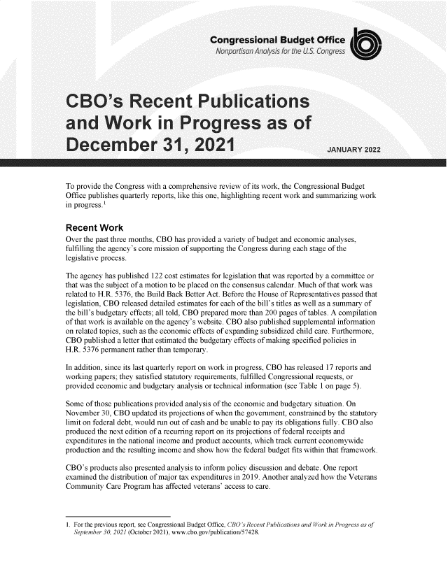 handle is hein.congrec/cbsrtpsad0001 and id is 1 raw text is: Congressional Budget Office
Nonpartisan Analysis for the U S. Congress
CBO's Recent Publications
and Work in Progress as of
Decermber 31, 2021                                                 JANUARY 2022
To provide the Congress with a comprehensive review of its work, the Congressional Budget
Office publishes quarterly reports, like this one, highlighting recent work and summarizing work
in progress.1
Recent Work
Over the past three months, CBO has provided a variety of budget and economic analyses,
fulfilling the agency's core mission of supporting the Congress during each stage of the
legislative process.
The agency has published 122 cost estimates for legislation that was reported by a committee or
that was the subject of a motion to be placed on the consensus calendar. Much of that work was
related to H.R. 5376, the Build Back Better Act. Before the House of Representatives passed that
legislation, CBO released detailed estimates for each of the bill's titles as well as a summary of
the bill's budgetary effects; all told, CBO prepared more than 200 pages of tables. A compilation
of that work is available on the agency's website. CBO also published supplemental information
on related topics, such as the economic effects of expanding subsidized child care. Furthermore,
CBO published a letter that estimated the budgetary effects of making specified policies in
H.R. 5376 permanent rather than temporary.
In addition, since its last quarterly report on work in progress, CBO has released 17 reports and
working papers; they satisfied statutory requirements, fulfilled Congressional requests, or
provided economic and budgetary analysis or technical information (see Table 1 on page 5).
Some of those publications provided analysis of the economic and budgetary situation. On
November 30, CBO updated its projections of when the government, constrained by the statutory
limit on federal debt, would run out of cash and be unable to pay its obligations fully. CBO also
produced the next edition of a recurring report on its projections of federal receipts and
expenditures in the national income and product accounts, which track current economywide
production and the resulting income and show how the federal budget fits within that framework.
CBO's products also presented analysis to inform policy discussion and debate. One report
examined the distribution of major tax expenditures in 2019. Another analyzed how the Veterans
Community Care Program has affected veterans' access to care.

1. For the previous report, see Congressional Budget Office, CBO's Recent Publications and Work in Progress as of
September 30, 2021 (October 2021), www.cbo.gov/publication/57428.


