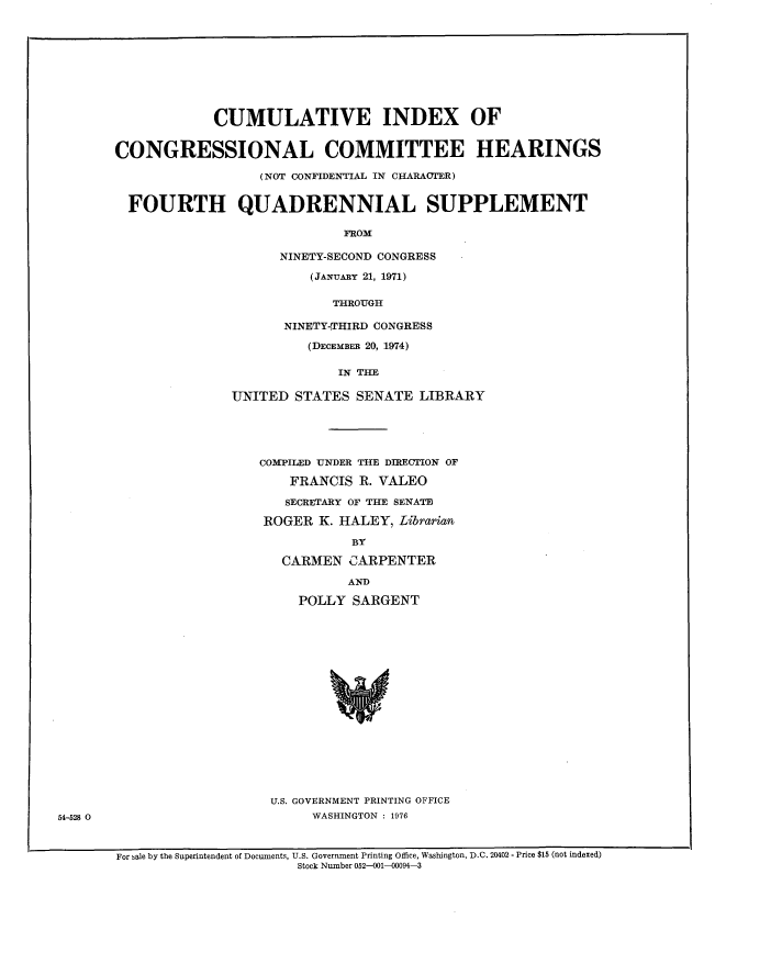 handle is hein.congrec/cinxccom0003 and id is 1 raw text is: 










            CUMULATIVE INDEX OF


CONGRESSIONAL COMMITTEE HEARINGS

                  (NOT CONFIDENTIAL IN CHARACTER)


  FOURTH QUADRENNIAL SUPPLEMENT

                             FROM

                     NINETY-SECOND CONGRESS

                         (JANUARY 21, 1971)


             THROUGH

       NINETY-THIRD CONGRESS

          (DECEMBER 20, 1974)

             IN THE

UNITED STATES SENATE LIBRARY


COMPILED UNDER THE DIRECTION OF

    FRANCIS R. VALEO

    SECRETARY OF THE SENATE

ROGER K. HALEY, Librarian

            BY

   CARMEN CARPENTER

           AND
     POLLY SARGENT


                           U.S. GOVERNMENT PRINTING OFFICE
54-528 0                        WASHINGTON : 1976


For sale by the Superintendent of Documents, U.S. Government Printing Office, Washington, D.C. 20402 - Price $15 (not indexed)
                       Stock Number 052--01--00094-3



