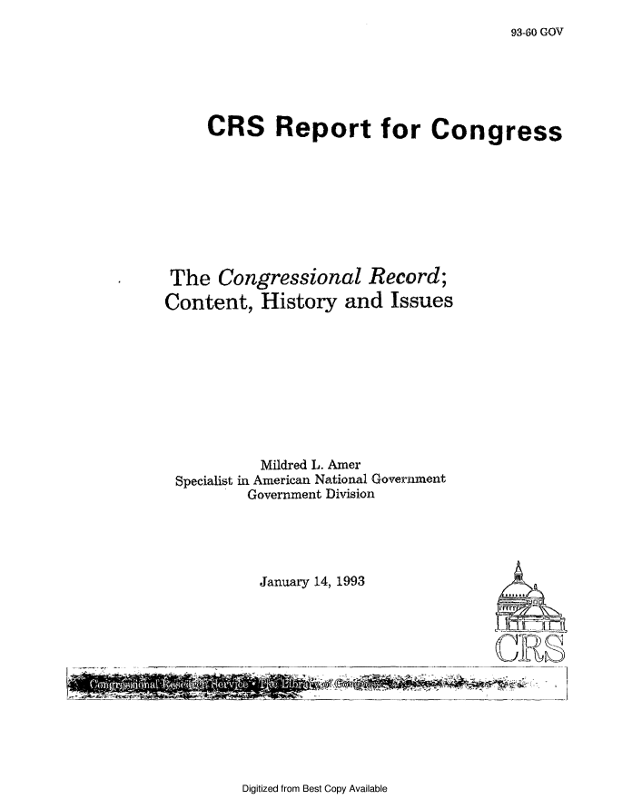 handle is hein.congrec/cngrchis0001 and id is 1 raw text is: 93-60 GOV

CRS Report for Congress
The Congressional Record;
Content, History and Issues
Mildred L. Amer
Specialist in American National Government
Government Division

January 14, 1993

-        -        - -              ~i'

Digitized from Best Copy Available

At
rrr


