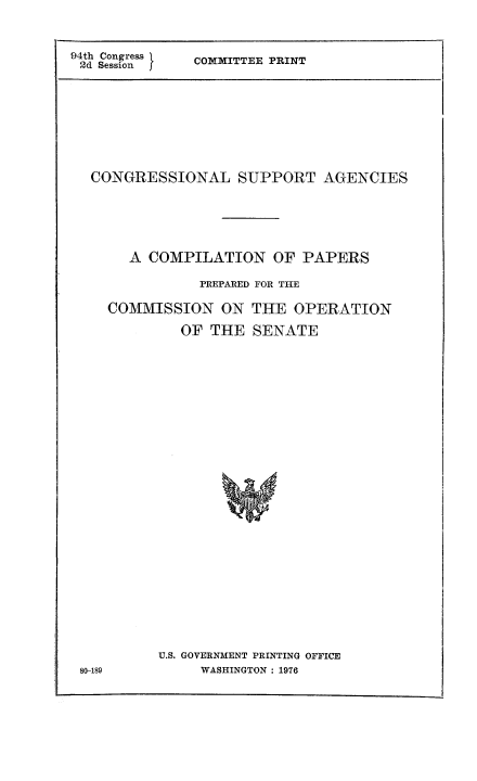 handle is hein.congrec/cngsuag0001 and id is 1 raw text is: 94th Congress  COMMITTEE PRINT
2d Sessionf
CONGRESSIONAL SUPPORT AGENCIES
A COMPILATION OF PAPERS
PREPARED FOR THE
COMMISSION ON THE OPERATION
OF THE SENATE

U.S. GOVERNMENT PRINTING OFFICE
WASHINGTON : 1976

80-189


